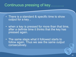 23
Continuous pressing of key………..
• There is a standard & specific time to show
output for a key ,
• when a key is pressed for more than that time,
after a definite time it thinks that the key has
pressed again.
• The same steps what it followed starts to
follow again. Thus we see the same output
consecutively.
 