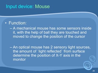 26
Input device: Mouse
• Function:
– A mechanical mouse has some sensors inside
it, with the help of ball they are touched and
moved to change the position of the cursor
– An optical mouse has 2 sensory light sources,
the amount of `light reflected` from surface
determine the position of X-Y axis in the
monitor
 