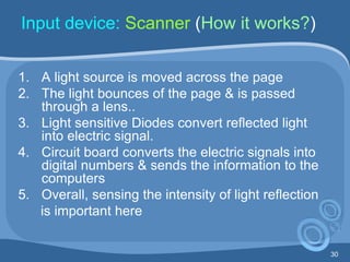 30
Input device: Scanner (How it works?)
1. A light source is moved across the page
2. The light bounces of the page & is passed
through a lens..
3. Light sensitive Diodes convert reflected light
into electric signal.
4. Circuit board converts the electric signals into
digital numbers & sends the information to the
computers
5. Overall, sensing the intensity of light reflection
is important here
 