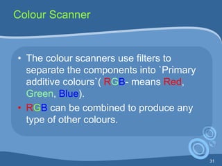 31
Colour Scanner
• The colour scanners use filters to
separate the components into `Primary
additive colours`( RGB- means Red,
Green, Blue).
• RGB can be combined to produce any
type of other colours.
 
