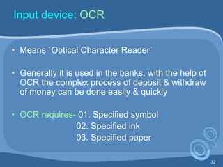 32
Input device: OCR
• Means `Optical Character Reader`
• Generally it is used in the banks, with the help of
OCR the complex process of deposit & withdraw
of money can be done easily & quickly
• OCR requires- 01. Specified symbol
02. Specified ink
03. Specified paper
 