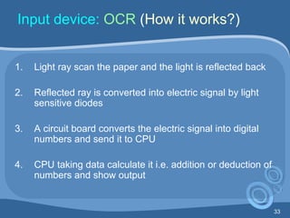 33
Input device: OCR (How it works?)
1. Light ray scan the paper and the light is reflected back
2. Reflected ray is converted into electric signal by light
sensitive diodes
3. A circuit board converts the electric signal into digital
numbers and send it to CPU
4. CPU taking data calculate it i.e. addition or deduction of
numbers and show output
 