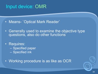 34
Input device: OMR
• Means- `Optical Mark Reader`
• Generally used to examine the objective type
questions, also do other functions
• Requires:
– Specified paper
– Specified ink
• Working procedure is as like as OCR
 