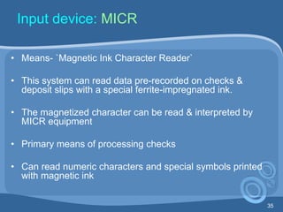 35
Input device: MICR
• Means- `Magnetic Ink Character Reader`
• This system can read data pre-recorded on checks &
deposit slips with a special ferrite-impregnated ink.
• The magnetized character can be read & interpreted by
MICR equipment
• Primary means of processing checks
• Can read numeric characters and special symbols printed
with magnetic ink
 