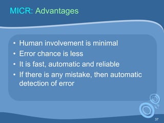 37
MICR: Advantages
• Human involvement is minimal
• Error chance is less
• It is fast, automatic and reliable
• If there is any mistake, then automatic
detection of error
 
