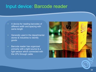 38
Input device: Barcode reader
• A device for reading barcodes of
different width and spacing with
same length
• Generally used in the departmental
stores & industries to identify
goods
• Barcode reader has organized
primarily with a light source & a
light sensor which connected with
the CPU through cable
 