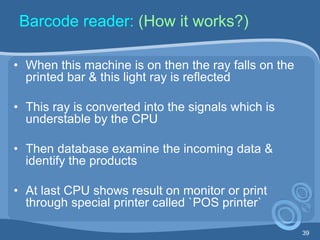 39
Barcode reader: (How it works?)
• When this machine is on then the ray falls on the
printed bar & this light ray is reflected
• This ray is converted into the signals which is
understable by the CPU
• Then database examine the incoming data &
identify the products
• At last CPU shows result on monitor or print
through special printer called `POS printer`
 