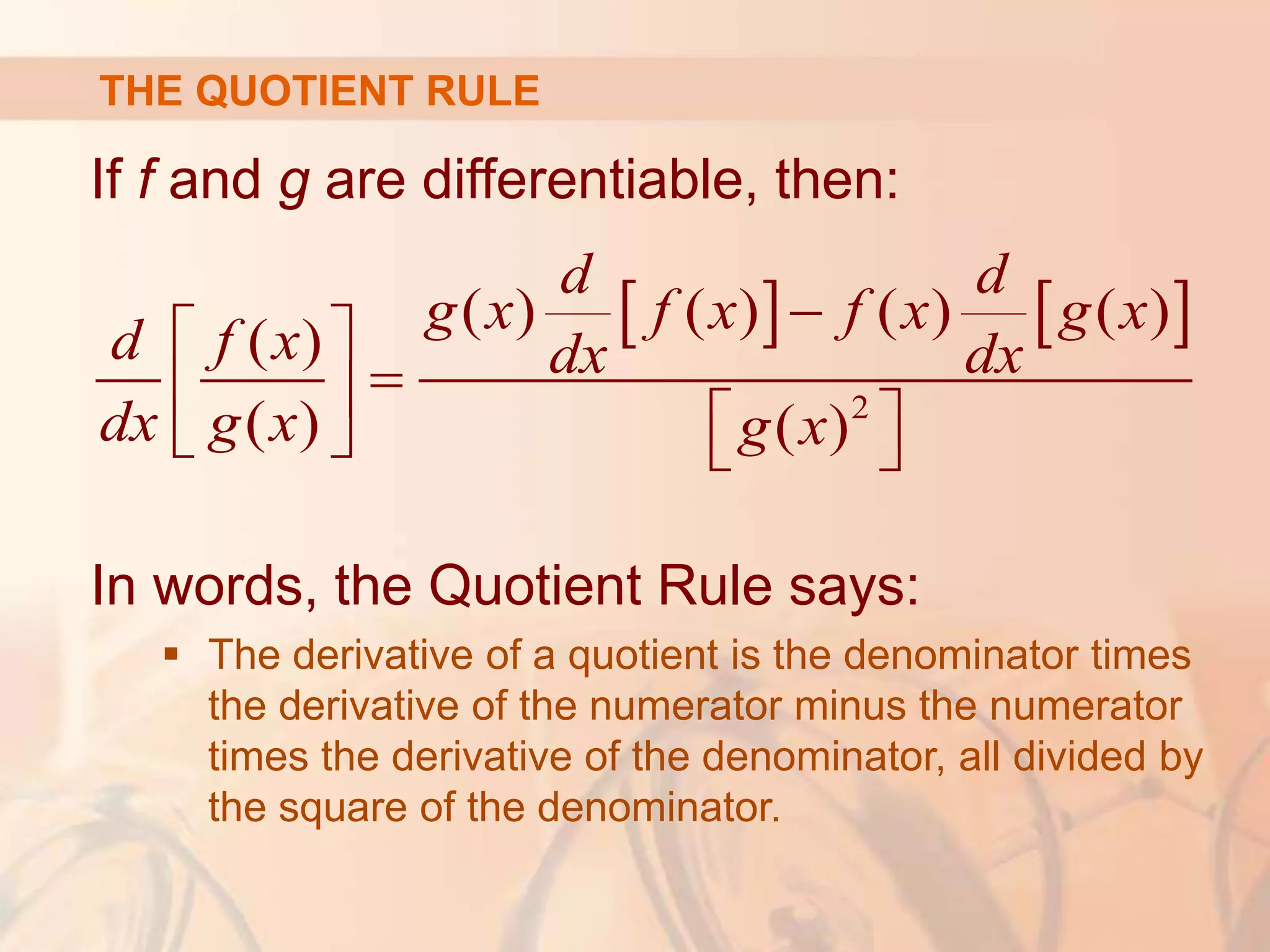 If f and g are differentiable, then:
In words, the Quotient Rule says:
 The derivative of a quotient is the denominator times
the derivative of the numerator minus the numerator
times the derivative of the denominator, all divided by
the square of the denominator.
   
2
( ) ( ) ( ) ( )
( )
( ) ( )
d d
g x f x f x g x
d f x dx dx
dx g x g x

 

   
   
THE QUOTIENT RULE
 