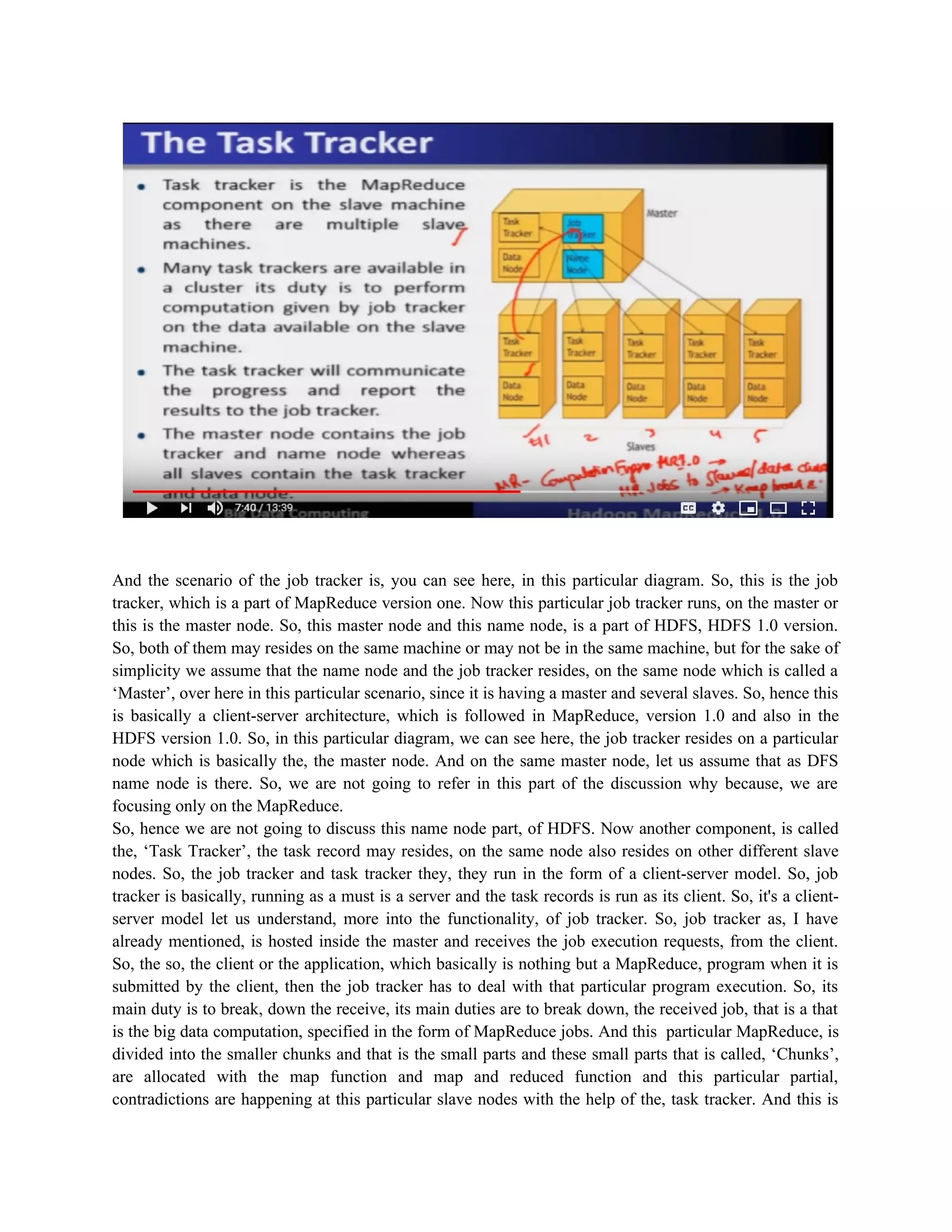 And the scenario of the job tracker is, you can see here, in this particular diagram. So, this is the job
tracker, which is a part of MapReduce version one. Now this particular job tracker runs, on the master or
this is the master node. So, this master node and this name node, is a part of HDFS, HDFS 1.0 version.
So, both of them may resides on the same machine or may not be in the same machine, but for the sake of
simplicity we assume that the name node and the job tracker resides, on the same node which is called a
‘Master’, over here in this particular scenario, since it is having a master and several slaves. So, hence this
is basically a client-server architecture, which is followed in MapReduce, version 1.0 and also in the
HDFS version 1.0. So, in this particular diagram, we can see here, the job tracker resides on a particular
node which is basically the, the master node. And on the same master node, let us assume that as DFS
name node is there. So, we are not going to refer in this part of the discussion why because, we are
focusing only on the MapReduce.
So, hence we are not going to discuss this name node part, of HDFS. Now another component, is called
the, ‘Task Tracker’, the task record may resides, on the same node also resides on other different slave
nodes. So, the job tracker and task tracker they, they run in the form of a client-server model. So, job
tracker is basically, running as a must is a server and the task records is run as its client. So, it's a client-
server model let us understand, more into the functionality, of job tracker. So, job tracker as, I have
already mentioned, is hosted inside the master and receives the job execution requests, from the client.
So, the so, the client or the application, which basically is nothing but a MapReduce, program when it is
submitted by the client, then the job tracker has to deal with that particular program execution. So, its
main duty is to break, down the receive, its main duties are to break down, the received job, that is a that
is the big data computation, specified in the form of MapReduce jobs. And this particular MapReduce, is
divided into the smaller chunks and that is the small parts and these small parts that is called, ‘Chunks’,
are allocated with the map function and map and reduced function and this particular partial,
contradictions are happening at this particular slave nodes with the help of the, task tracker. And this is
 