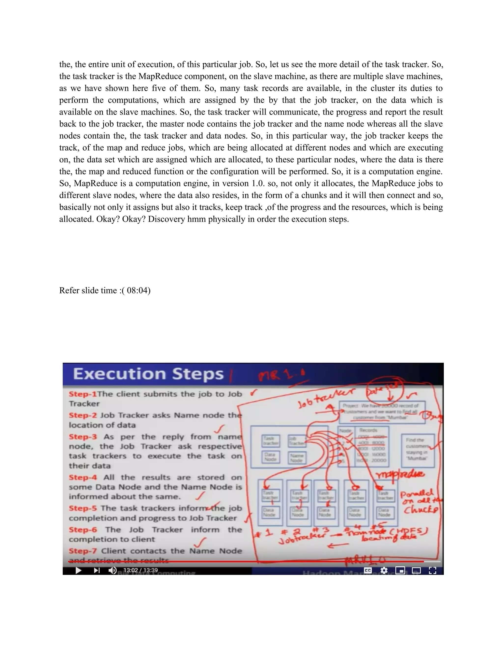 the, the entire unit of execution, of this particular job. So, let us see the more detail of the task tracker. So,
the task tracker is the MapReduce component, on the slave machine, as there are multiple slave machines,
as we have shown here five of them. So, many task records are available, in the cluster its duties to
perform the computations, which are assigned by the by that the job tracker, on the data which is
available on the slave machines. So, the task tracker will communicate, the progress and report the result
back to the job tracker, the master node contains the job tracker and the name node whereas all the slave
nodes contain the, the task tracker and data nodes. So, in this particular way, the job tracker keeps the
track, of the map and reduce jobs, which are being allocated at different nodes and which are executing
on, the data set which are assigned which are allocated, to these particular nodes, where the data is there
the, the map and reduced function or the configuration will be performed. So, it is a computation engine.
So, MapReduce is a computation engine, in version 1.0. so, not only it allocates, the MapReduce jobs to
different slave nodes, where the data also resides, in the form of a chunks and it will then connect and so,
basically not only it assigns but also it tracks, keep track ,of the progress and the resources, which is being
allocated. Okay? Okay? Discovery hmm physically in order the execution steps.
Refer slide time :( 08:04)
 