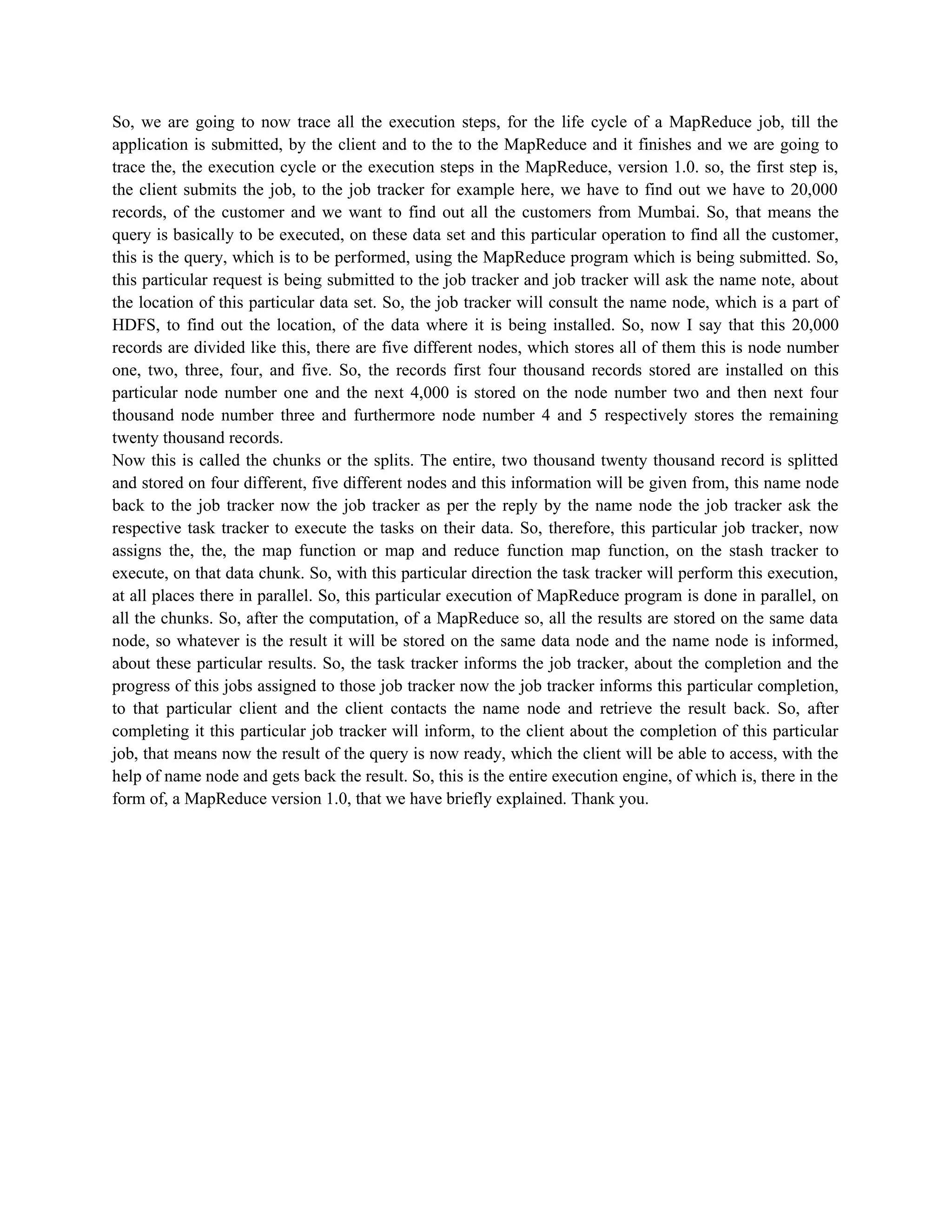 So, we are going to now trace all the execution steps, for the life cycle of a MapReduce job, till the
application is submitted, by the client and to the to the MapReduce and it finishes and we are going to
trace the, the execution cycle or the execution steps in the MapReduce, version 1.0. so, the first step is,
the client submits the job, to the job tracker for example here, we have to find out we have to 20,000
records, of the customer and we want to find out all the customers from Mumbai. So, that means the
query is basically to be executed, on these data set and this particular operation to find all the customer,
this is the query, which is to be performed, using the MapReduce program which is being submitted. So,
this particular request is being submitted to the job tracker and job tracker will ask the name note, about
the location of this particular data set. So, the job tracker will consult the name node, which is a part of
HDFS, to find out the location, of the data where it is being installed. So, now I say that this 20,000
records are divided like this, there are five different nodes, which stores all of them this is node number
one, two, three, four, and five. So, the records first four thousand records stored are installed on this
particular node number one and the next 4,000 is stored on the node number two and then next four
thousand node number three and furthermore node number 4 and 5 respectively stores the remaining
twenty thousand records.
Now this is called the chunks or the splits. The entire, two thousand twenty thousand record is splitted
and stored on four different, five different nodes and this information will be given from, this name node
back to the job tracker now the job tracker as per the reply by the name node the job tracker ask the
respective task tracker to execute the tasks on their data. So, therefore, this particular job tracker, now
assigns the, the, the map function or map and reduce function map function, on the stash tracker to
execute, on that data chunk. So, with this particular direction the task tracker will perform this execution,
at all places there in parallel. So, this particular execution of MapReduce program is done in parallel, on
all the chunks. So, after the computation, of a MapReduce so, all the results are stored on the same data
node, so whatever is the result it will be stored on the same data node and the name node is informed,
about these particular results. So, the task tracker informs the job tracker, about the completion and the
progress of this jobs assigned to those job tracker now the job tracker informs this particular completion,
to that particular client and the client contacts the name node and retrieve the result back. So, after
completing it this particular job tracker will inform, to the client about the completion of this particular
job, that means now the result of the query is now ready, which the client will be able to access, with the
help of name node and gets back the result. So, this is the entire execution engine, of which is, there in the
form of, a MapReduce version 1.0, that we have briefly explained. Thank you.
 