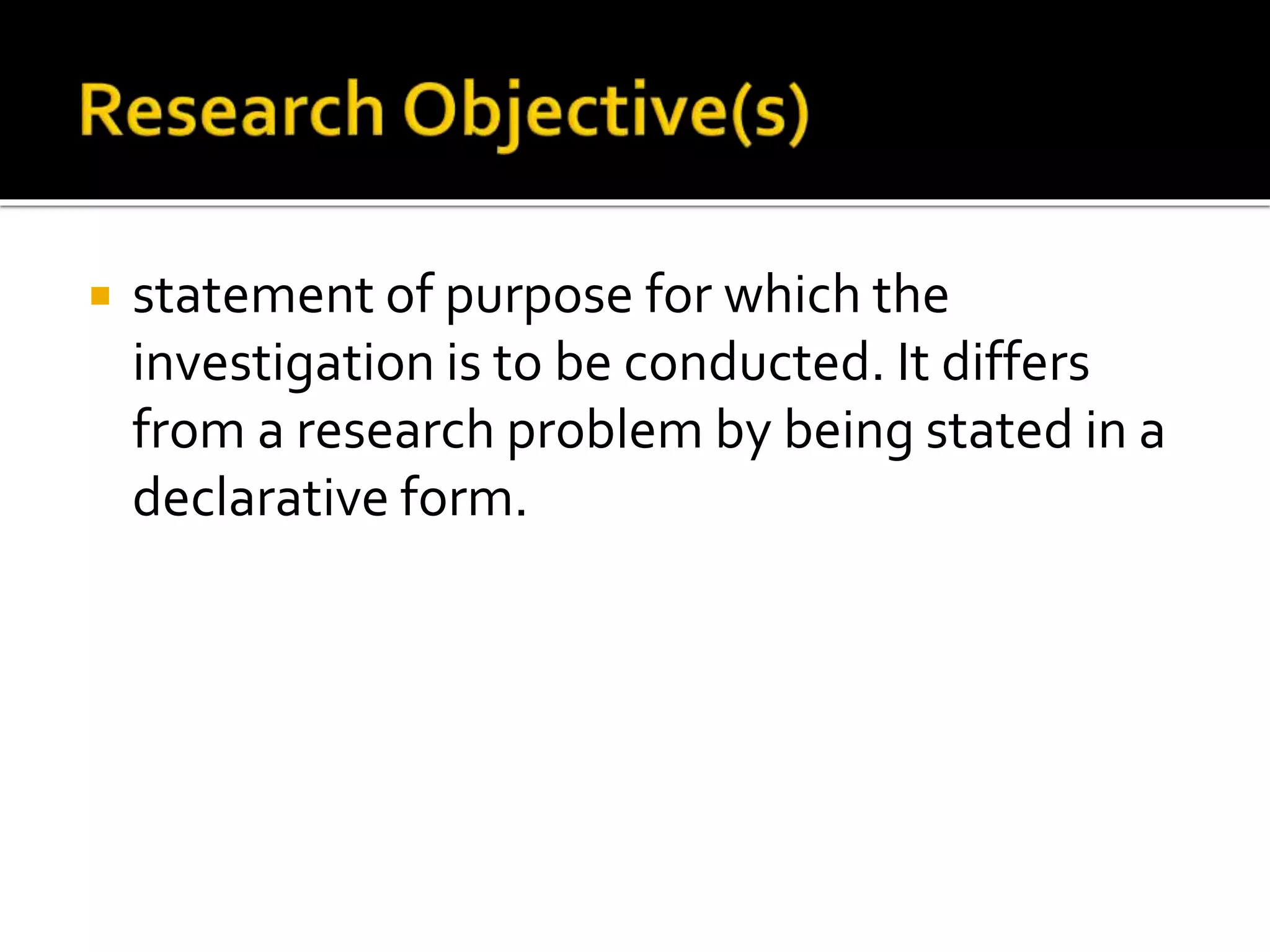 statement of purpose for which the
investigation is to be conducted. It differs
from a research problem by being stated in a
declarative form.
 
