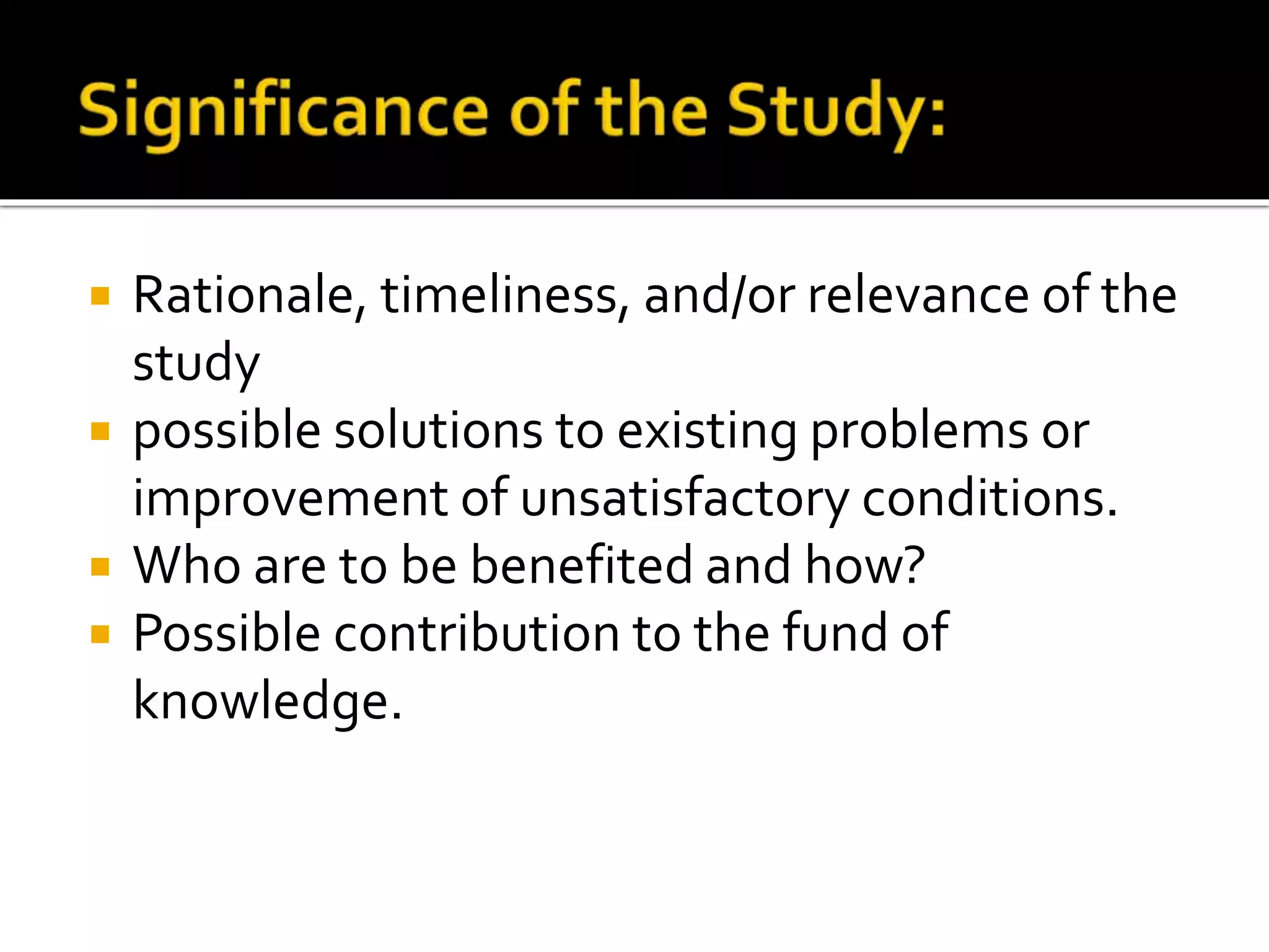  Rationale, timeliness, and/or relevance of the
study
 possible solutions to existing problems or
improvement of unsatisfactory conditions.
 Who are to be benefited and how?
 Possible contribution to the fund of
knowledge.
 
