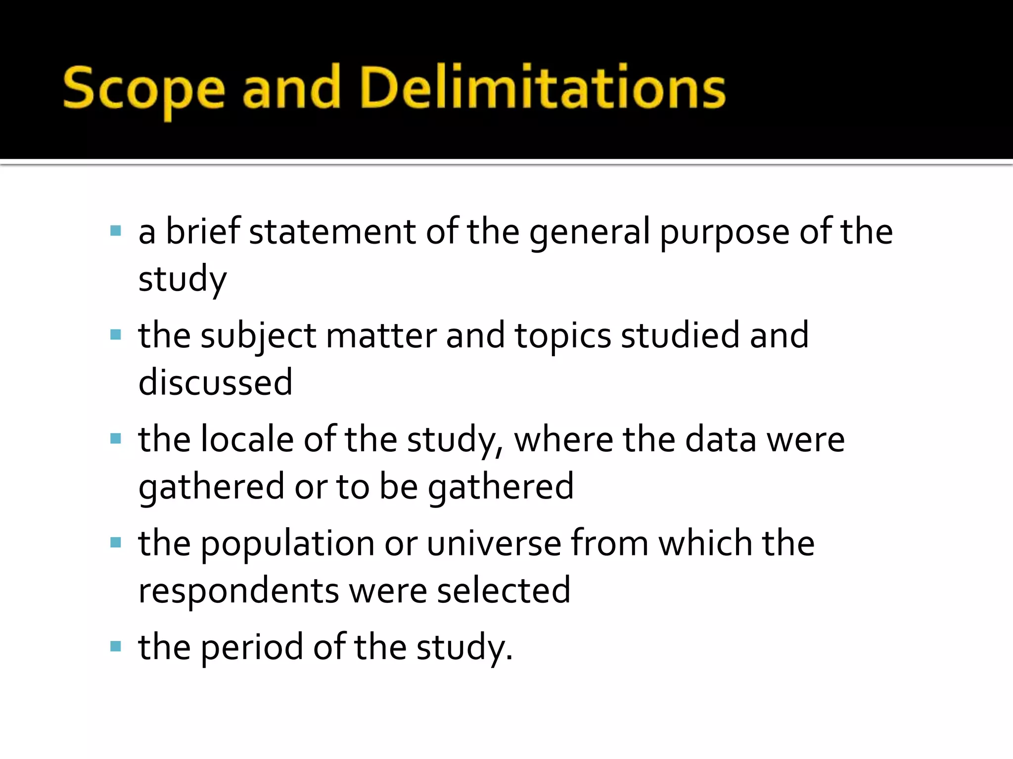  a brief statement of the general purpose of the
study
 the subject matter and topics studied and
discussed
 the locale of the study, where the data were
gathered or to be gathered
 the population or universe from which the
respondents were selected
 the period of the study.
 
