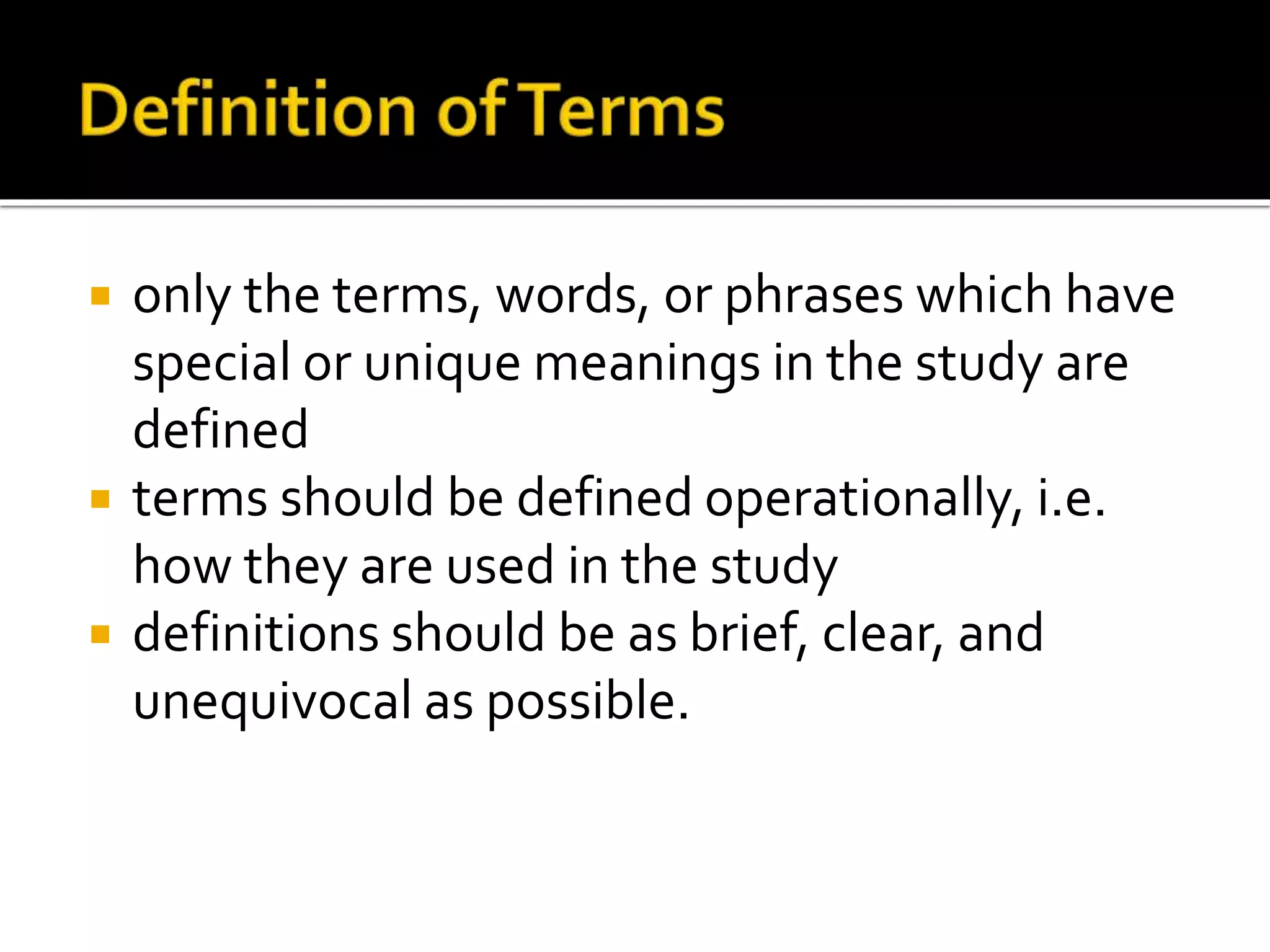  only the terms, words, or phrases which have
special or unique meanings in the study are
defined
 terms should be defined operationally, i.e.
how they are used in the study
 definitions should be as brief, clear, and
unequivocal as possible.
 