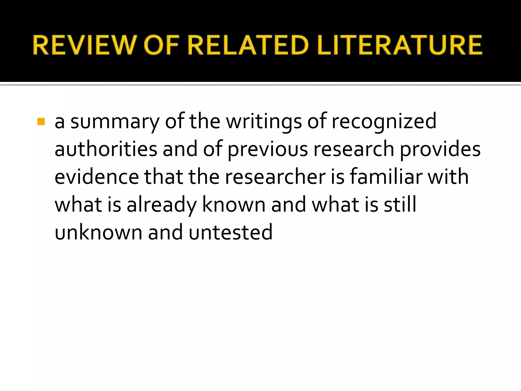  a summary of the writings of recognized
authorities and of previous research provides
evidence that the researcher is familiar with
what is already known and what is still
unknown and untested
 