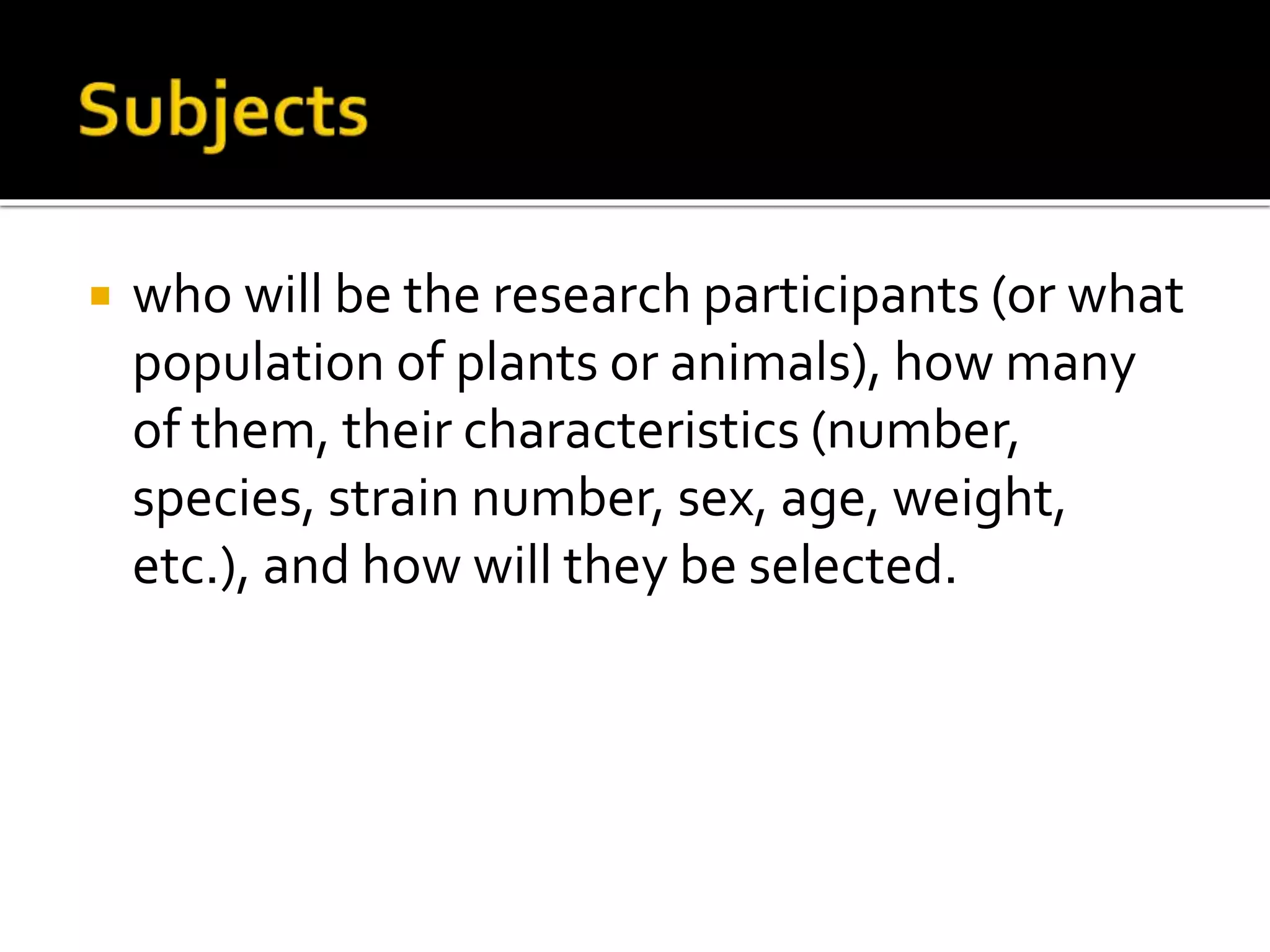  who will be the research participants (or what
population of plants or animals), how many
of them, their characteristics (number,
species, strain number, sex, age, weight,
etc.), and how will they be selected.
 