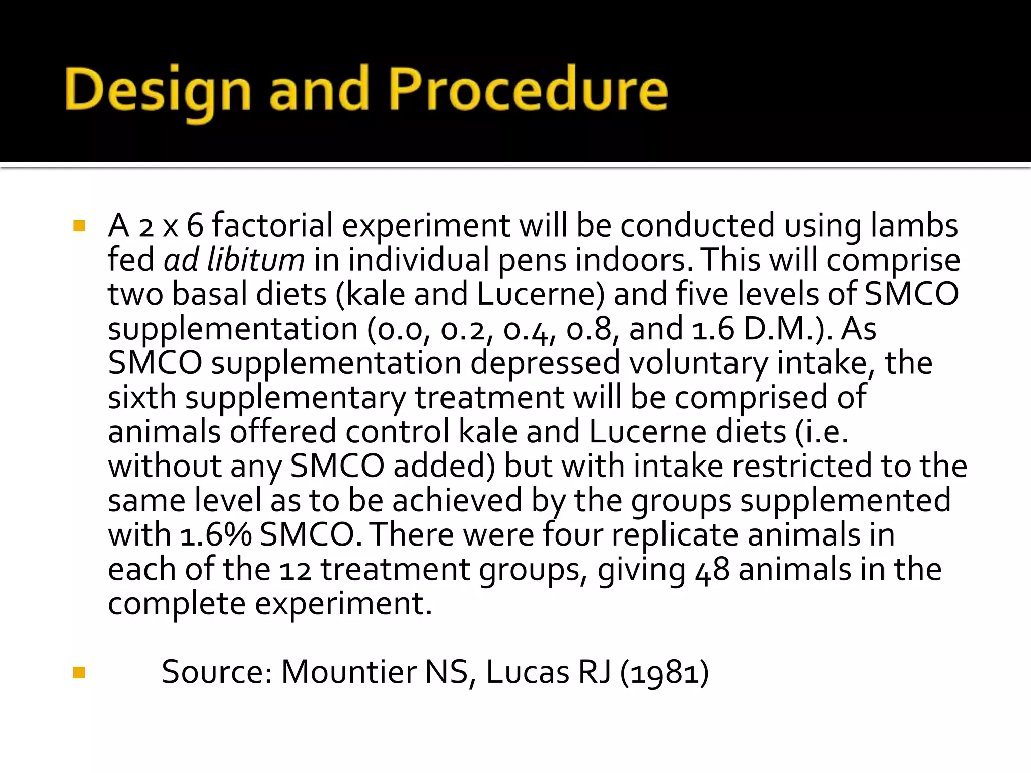  A 2 x 6 factorial experiment will be conducted using lambs
fed ad libitum in individual pens indoors.This will comprise
two basal diets (kale and Lucerne) and five levels of SMCO
supplementation (0.0, 0.2, 0.4, 0.8, and 1.6 D.M.). As
SMCO supplementation depressed voluntary intake, the
sixth supplementary treatment will be comprised of
animals offered control kale and Lucerne diets (i.e.
without any SMCO added) but with intake restricted to the
same level as to be achieved by the groups supplemented
with 1.6% SMCO.There were four replicate animals in
each of the 12 treatment groups, giving 48 animals in the
complete experiment.
 Source: Mountier NS, Lucas RJ (1981)
 