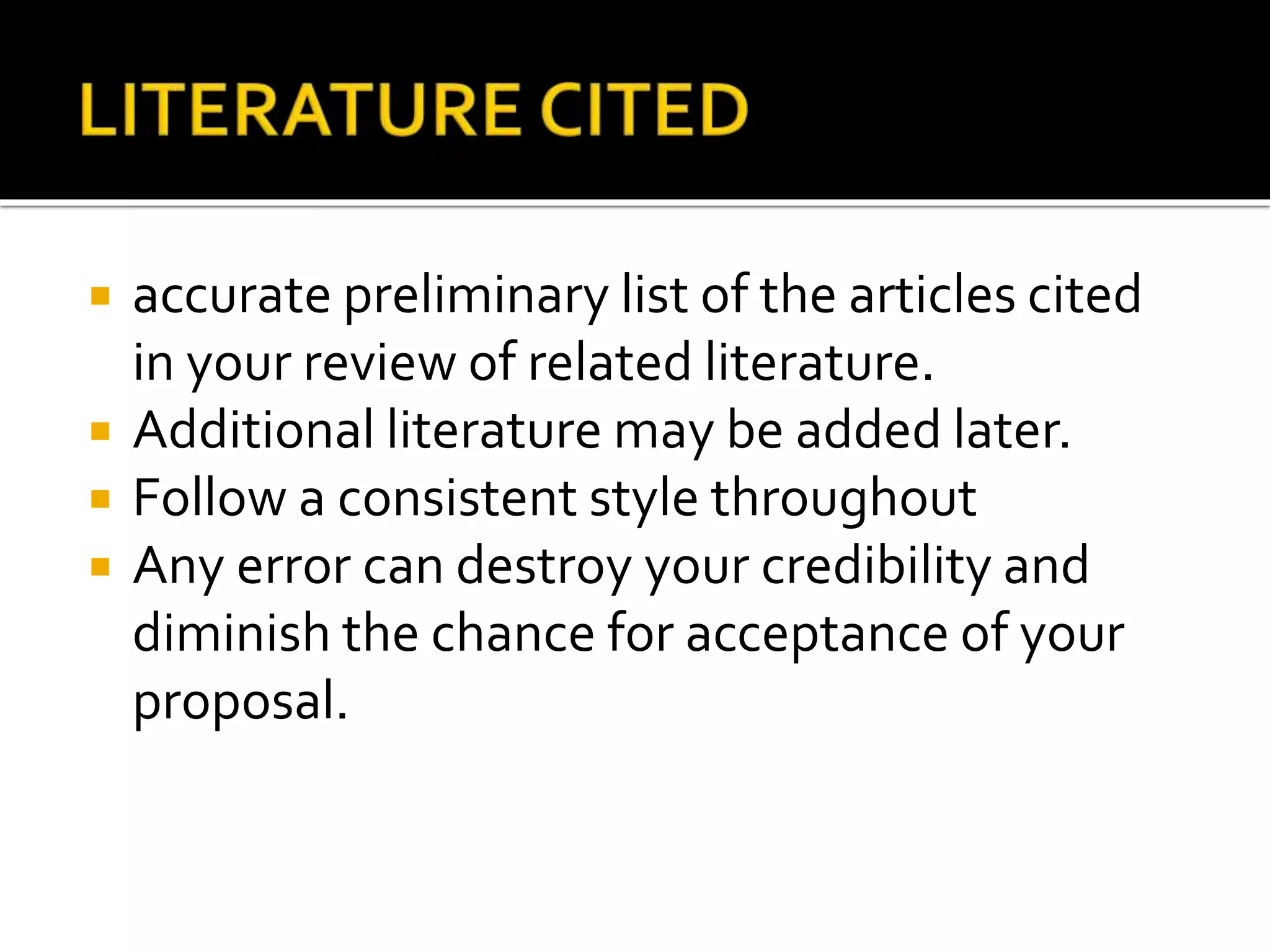  accurate preliminary list of the articles cited
in your review of related literature.
 Additional literature may be added later.
 Follow a consistent style throughout
 Any error can destroy your credibility and
diminish the chance for acceptance of your
proposal.
 