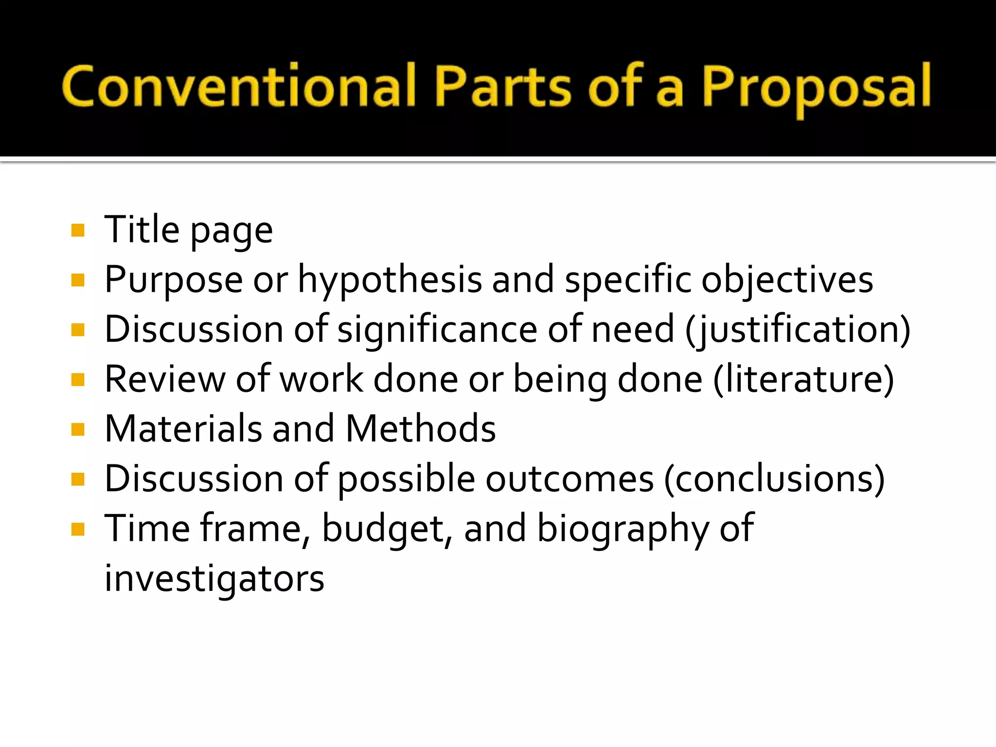  Title page
 Purpose or hypothesis and specific objectives
 Discussion of significance of need (justification)
 Review of work done or being done (literature)
 Materials and Methods
 Discussion of possible outcomes (conclusions)
 Time frame, budget, and biography of
investigators
 