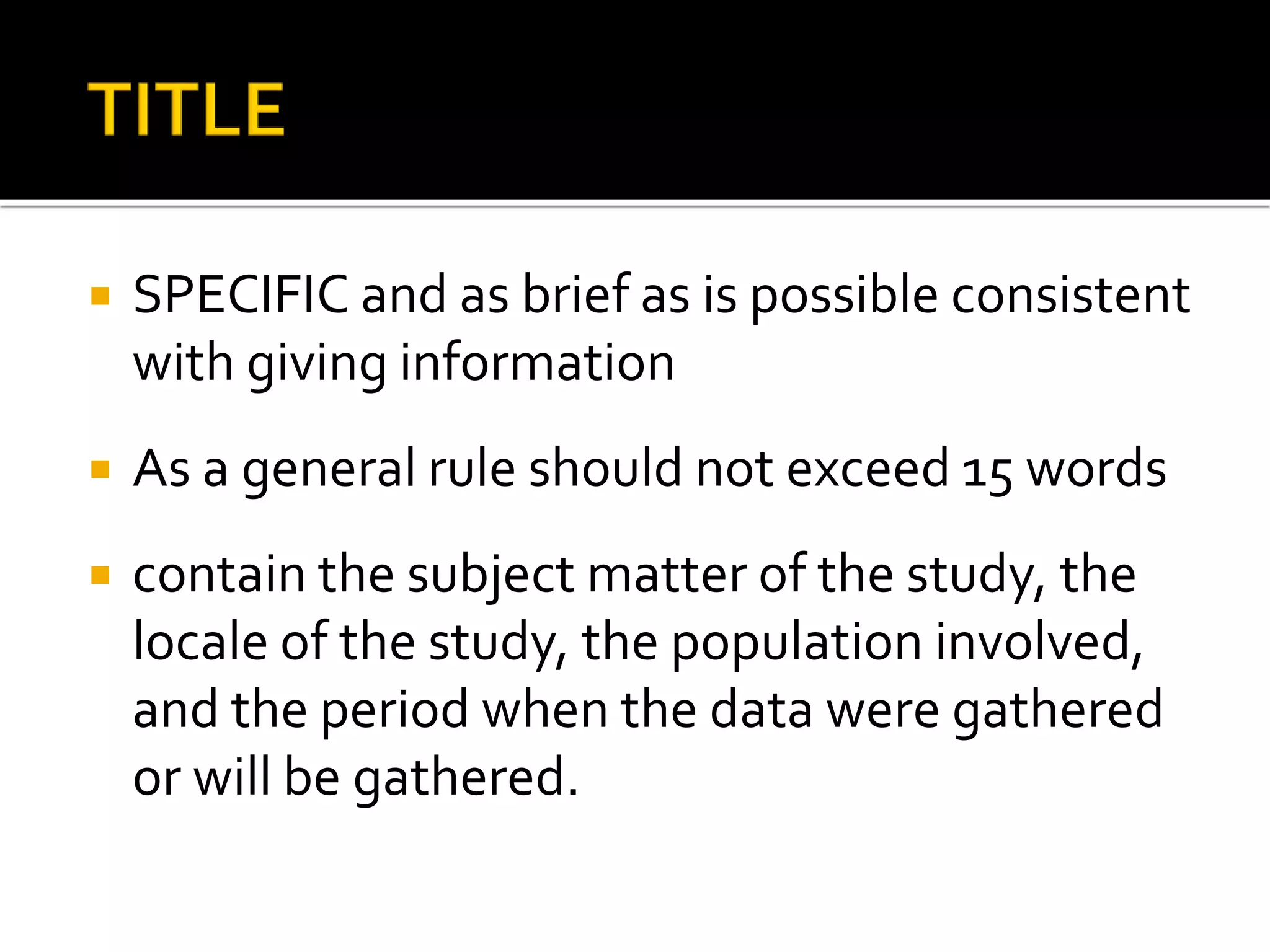  SPECIFIC and as brief as is possible consistent
with giving information
 As a general rule should not exceed 15 words
 contain the subject matter of the study, the
locale of the study, the population involved,
and the period when the data were gathered
or will be gathered.
 