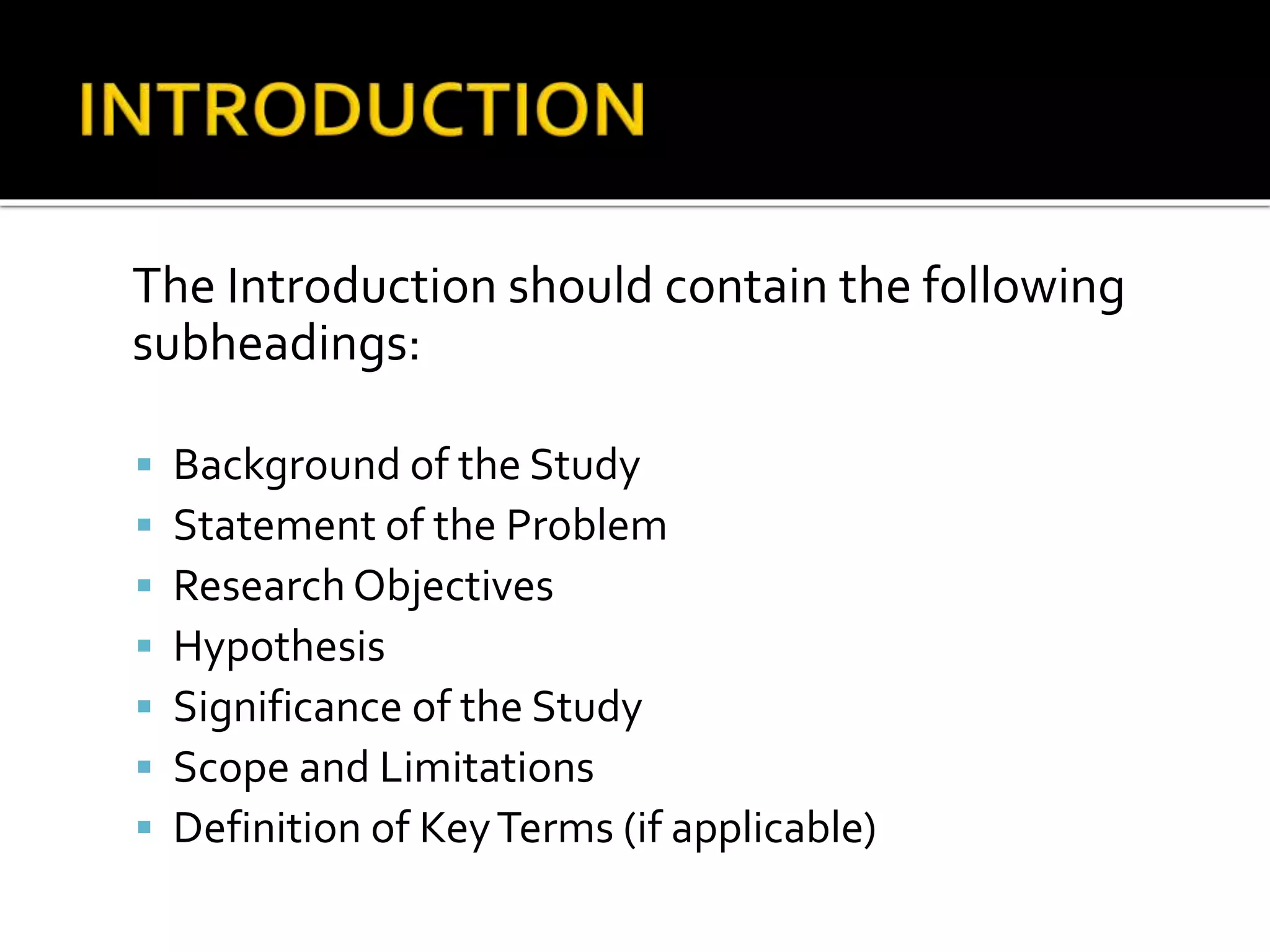 The Introduction should contain the following
subheadings:
 Background of the Study
 Statement of the Problem
 Research Objectives
 Hypothesis
 Significance of the Study
 Scope and Limitations
 Definition of KeyTerms (if applicable)
 