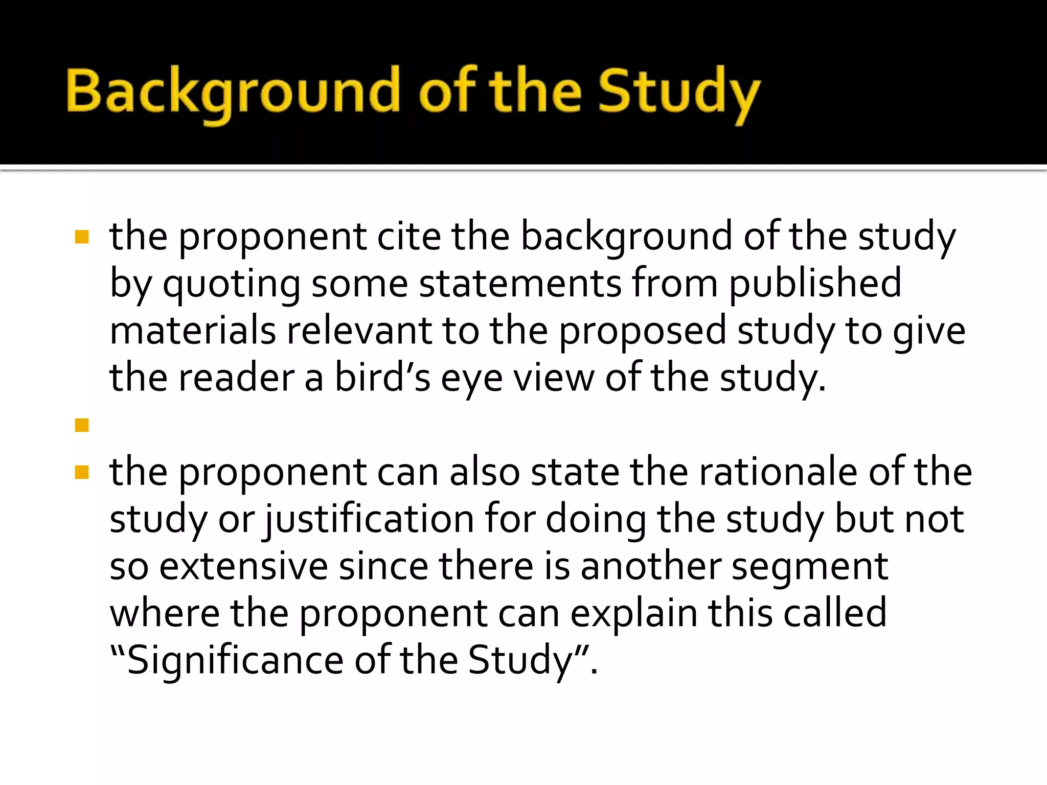  the proponent cite the background of the study
by quoting some statements from published
materials relevant to the proposed study to give
the reader a bird’s eye view of the study.

 the proponent can also state the rationale of the
study or justification for doing the study but not
so extensive since there is another segment
where the proponent can explain this called
“Significance of the Study”.
 