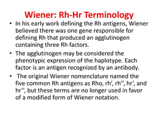 Wiener: Rh-Hr Terminology
• In his early work defining the Rh antigens, Wiener
believed there was one gene responsible for
defining Rh that produced an agglutinogen
containing three Rh factors.
• The agglutinogen may be considered the
phenotypic expression of the haplotype. Each
factor is an antigen recognized by an antibody.
• The original Wiener nomenclature named the
five common Rh antigens as Rho, rh’, rh’’, hr’, and
hr’’, but these terms are no longer used in favor
of a modified form of Wiener notation.
 