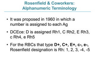 Rosenfield & Coworkers:
Alphanumeric Terminology
• It was proposed in 1960 in which a
number is assigned to each Ag
• DCEce: D is assigned Rh1, C Rh2, E Rh3,
c Rh4, e Rh5
• For the RBCs that type D+, C+, E+, c-, e-,
Rosenfield designation is Rh: 1, 2, 3, -4, -5
 