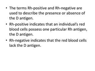 • The terms Rh-positive and Rh-negative are
used to describe the presence or absence of
the D antigen.
• Rh-positive indicates that an individual’s red
blood cells possess one particular Rh antigen,
the D antigen.
• Rh-negative indicates that the red blood cells
lack the D antigen.
 
