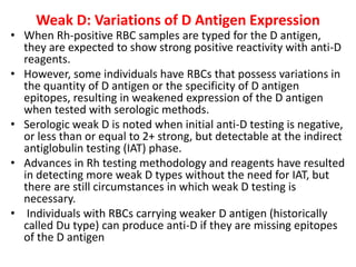 Weak D: Variations of D Antigen Expression
• When Rh-positive RBC samples are typed for the D antigen,
they are expected to show strong positive reactivity with anti-D
reagents.
• However, some individuals have RBCs that possess variations in
the quantity of D antigen or the specificity of D antigen
epitopes, resulting in weakened expression of the D antigen
when tested with serologic methods.
• Serologic weak D is noted when initial anti-D testing is negative,
or less than or equal to 2+ strong, but detectable at the indirect
antiglobulin testing (IAT) phase.
• Advances in Rh testing methodology and reagents have resulted
in detecting more weak D types without the need for IAT, but
there are still circumstances in which weak D testing is
necessary.
• Individuals with RBCs carrying weaker D antigen (historically
called Du type) can produce anti-D if they are missing epitopes
of the D antigen
 