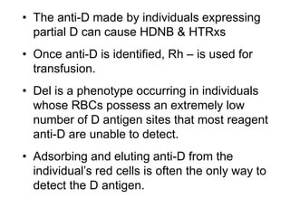 • The anti-D made by individuals expressing
partial D can cause HDNB & HTRxs
• Once anti-D is identified, Rh – is used for
transfusion.
• Del is a phenotype occurring in individuals
whose RBCs possess an extremely low
number of D antigen sites that most reagent
anti-D are unable to detect.
• Adsorbing and eluting anti-D from the
individual’s red cells is often the only way to
detect the D antigen.
 