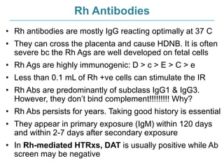 Rh Antibodies
• Rh antibodies are mostly IgG reacting optimally at 37 C
• They can cross the placenta and cause HDNB. It is often
severe bc the Rh Ags are well developed on fetal cells
• Rh Ags are highly immunogenic: D > c > E > C > e
• Less than 0.1 mL of Rh +ve cells can stimulate the IR
• Rh Abs are predominantly of subclass IgG1 & IgG3.
However, they don’t bind complement!!!!!!!!! Why?
• Rh Abs persists for years. Taking good history is essential
• They appear in primary exposure (IgM) within 120 days
and within 2-7 days after secondary exposure
• In Rh-mediated HTRxs, DAT is usually positive while Ab
screen may be negative
 