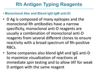 Rh Antigen Typing Reagents
• Monoclonal Abs and Blend IgG-IgM anti-D:
• D Ag is composed of many epitopes and the
monoclonal Rh antibodies have a narrow
specificity, monoclonal anti-D reagents are
usually a combination of monoclonal anti-D
reagents from several different clones to ensure
reactivity with a broad spectrum of Rh-positive
RBCs.
• Some companies also blend IgM and IgG anti-D
to maximize visualization of reactions at
immediate spin testing and to allow IAT for weak
D antigen with the same reagent
 