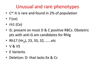 Unusual and rare phenotypes
• Cw: It is rare and found in 2% of population
• f (ce)
• rh1 (Ce)
• G: present on most D & C positive RBCs. Obstetric
pts with anti-G are candidates for RhIg
• Rh17 (Hr0), 23, 33, 32, ……etc
• V & VS
• E Varients
• Deletion: D- that lacks Ee & Cc
 