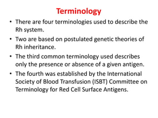 Terminology
• There are four terminologies used to describe the
Rh system.
• Two are based on postulated genetic theories of
Rh inheritance.
• The third common terminology used describes
only the presence or absence of a given antigen.
• The fourth was established by the International
Society of Blood Transfusion (ISBT) Committee on
Terminology for Red Cell Surface Antigens.
 
