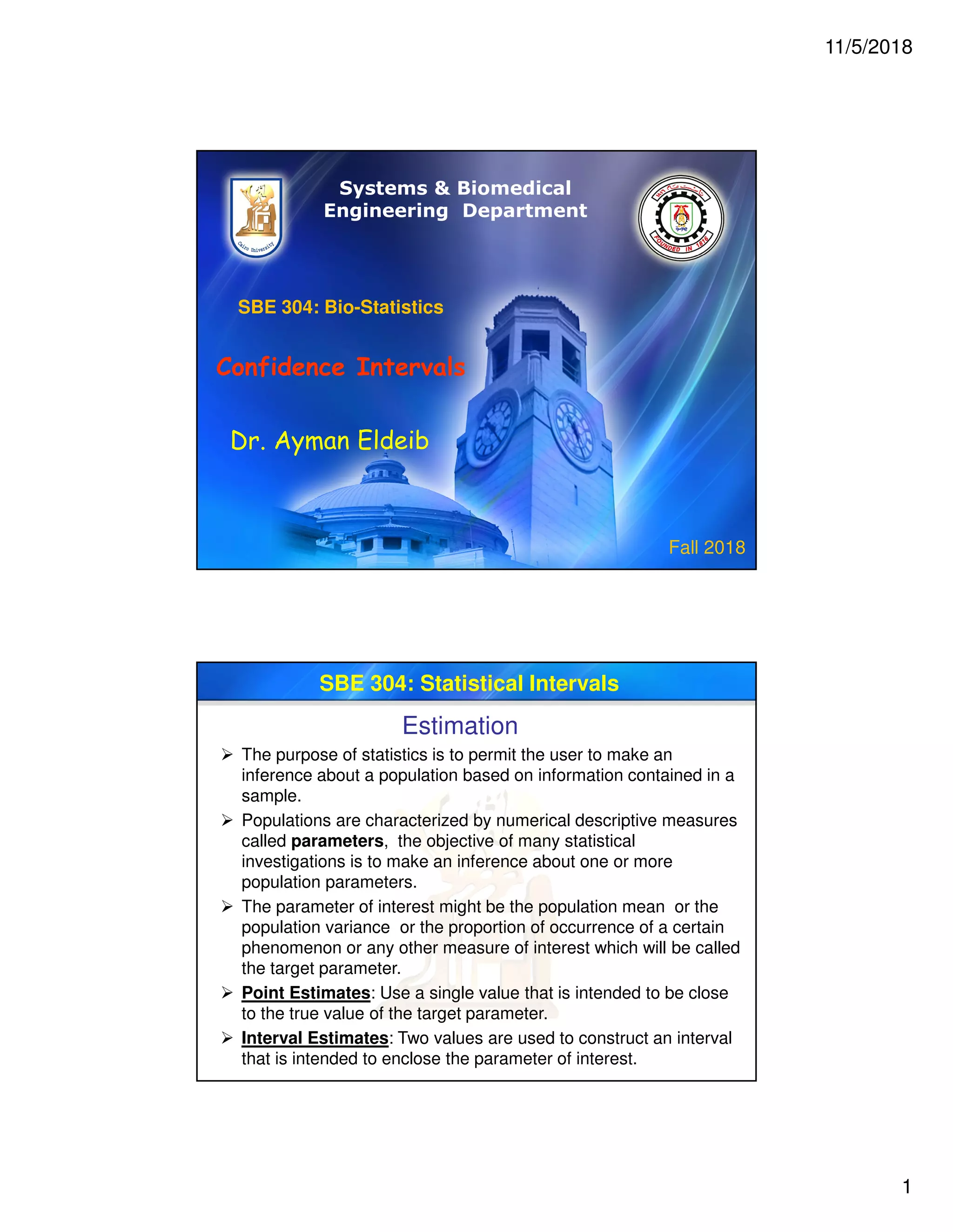 11/5/2018
1
SBE 304: Bio-Statistics
Confidence Intervals
Dr. Ayman Eldeib
Systems & Biomedical
Engineering Department
Fall 2018
SBE 304: Statistical Intervals
Estimation
 The purpose of statistics is to permit the user to make an
inference about a population based on information contained in a
sample.
 Populations are characterized by numerical descriptive measures
called parameters, the objective of many statistical
investigations is to make an inference about one or more
population parameters.
 The parameter of interest might be the population mean or the
population variance or the proportion of occurrence of a certain
phenomenon or any other measure of interest which will be called
the target parameter.
 Point Estimates: Use a single value that is intended to be close
to the true value of the target parameter.
 Interval Estimates: Two values are used to construct an interval
that is intended to enclose the parameter of interest.
 