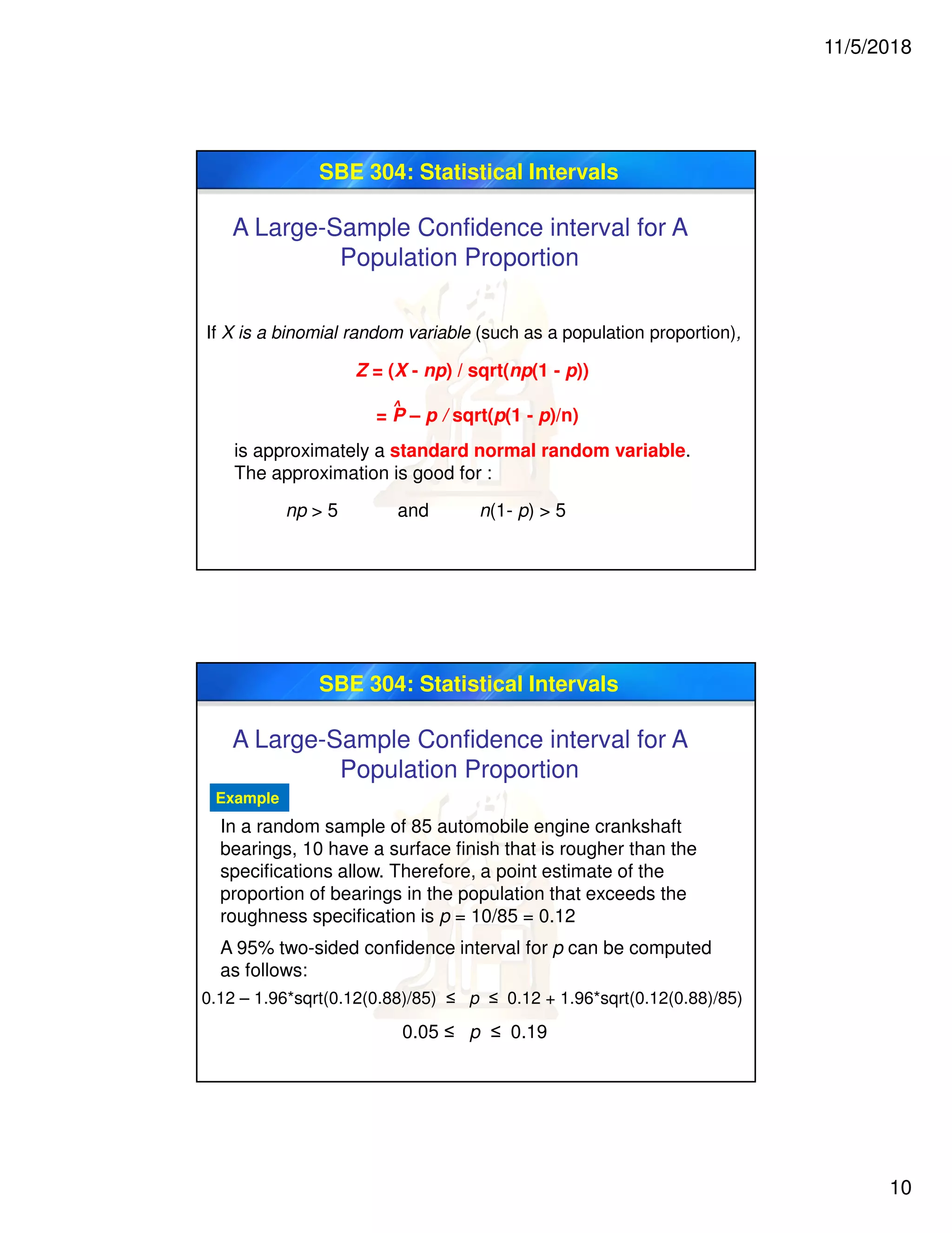 11/5/2018
10
SBE 304: Statistical Intervals
A Large-Sample Confidence interval for A
Population Proportion
If X is a binomial random variable (such as a population proportion),
is approximately a standard normal random variable.
The approximation is good for :
np > 5 and n(1- p) > 5
Z = (X - np) / sqrt(np(1 - p))
= P – p / sqrt(p(1 - p)/n)
^
SBE 304: Statistical Intervals
Example
In a random sample of 85 automobile engine crankshaft
bearings, 10 have a surface finish that is rougher than the
specifications allow. Therefore, a point estimate of the
proportion of bearings in the population that exceeds the
roughness specification is p = 10/85 = 0.12
A 95% two-sided confidence interval for p can be computed
as follows:
0.05 ≤ p ≤ 0.19
0.12 – 1.96*sqrt(0.12(0.88)/85) ≤ p ≤ 0.12 + 1.96*sqrt(0.12(0.88)/85)
A Large-Sample Confidence interval for A
Population Proportion
 