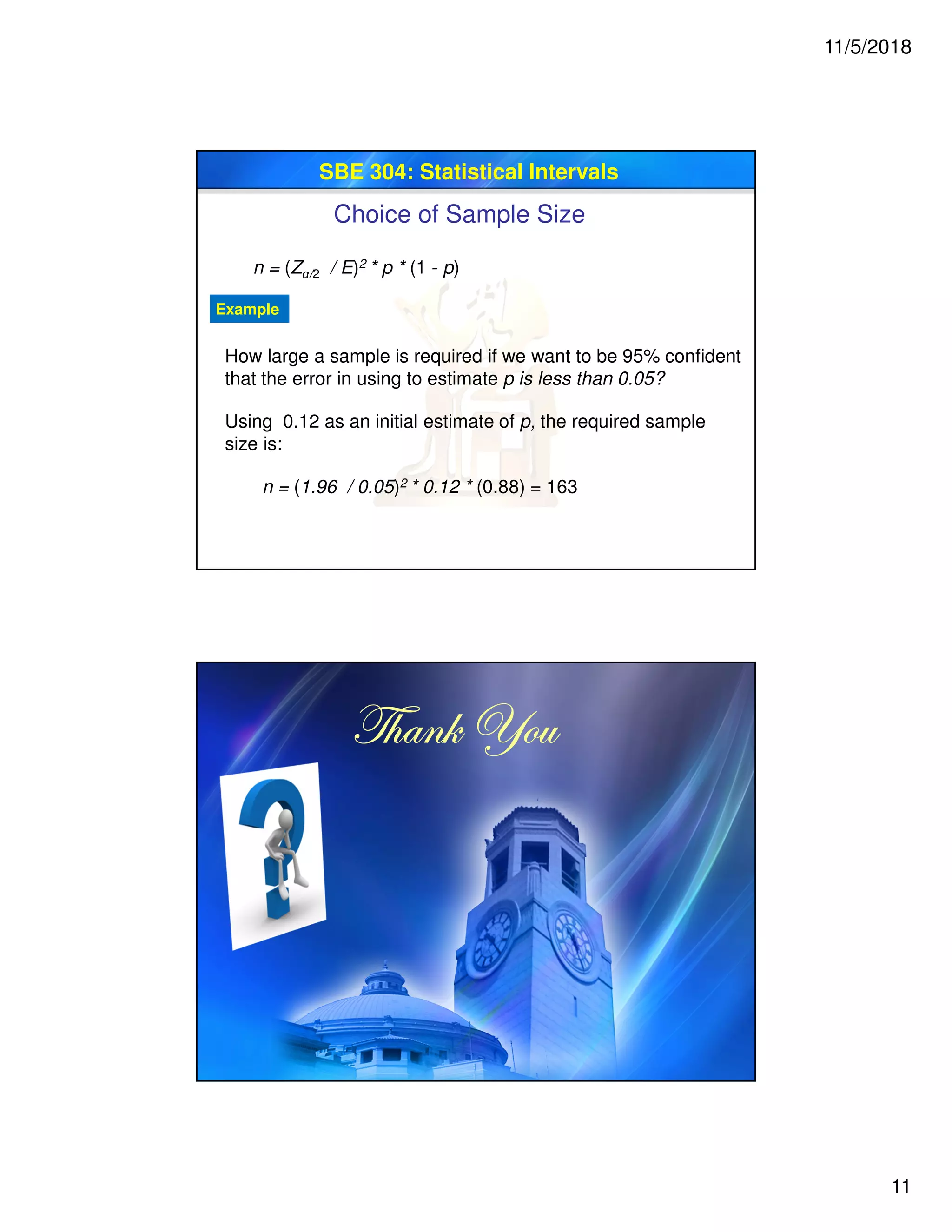 11/5/2018
11
SBE 304: Statistical Intervals
Choice of Sample Size
n = (Zα/2 / E)2 * p * (1 - p)
How large a sample is required if we want to be 95% confident
that the error in using to estimate p is less than 0.05?
Example
Using 0.12 as an initial estimate of p, the required sample
size is:
n = (1.96 / 0.05)2 * 0.12 * (0.88) = 163
g{tÇ~ lÉâg{tÇ~ lÉâg{tÇ~ lÉâg{tÇ~ lÉâ
 