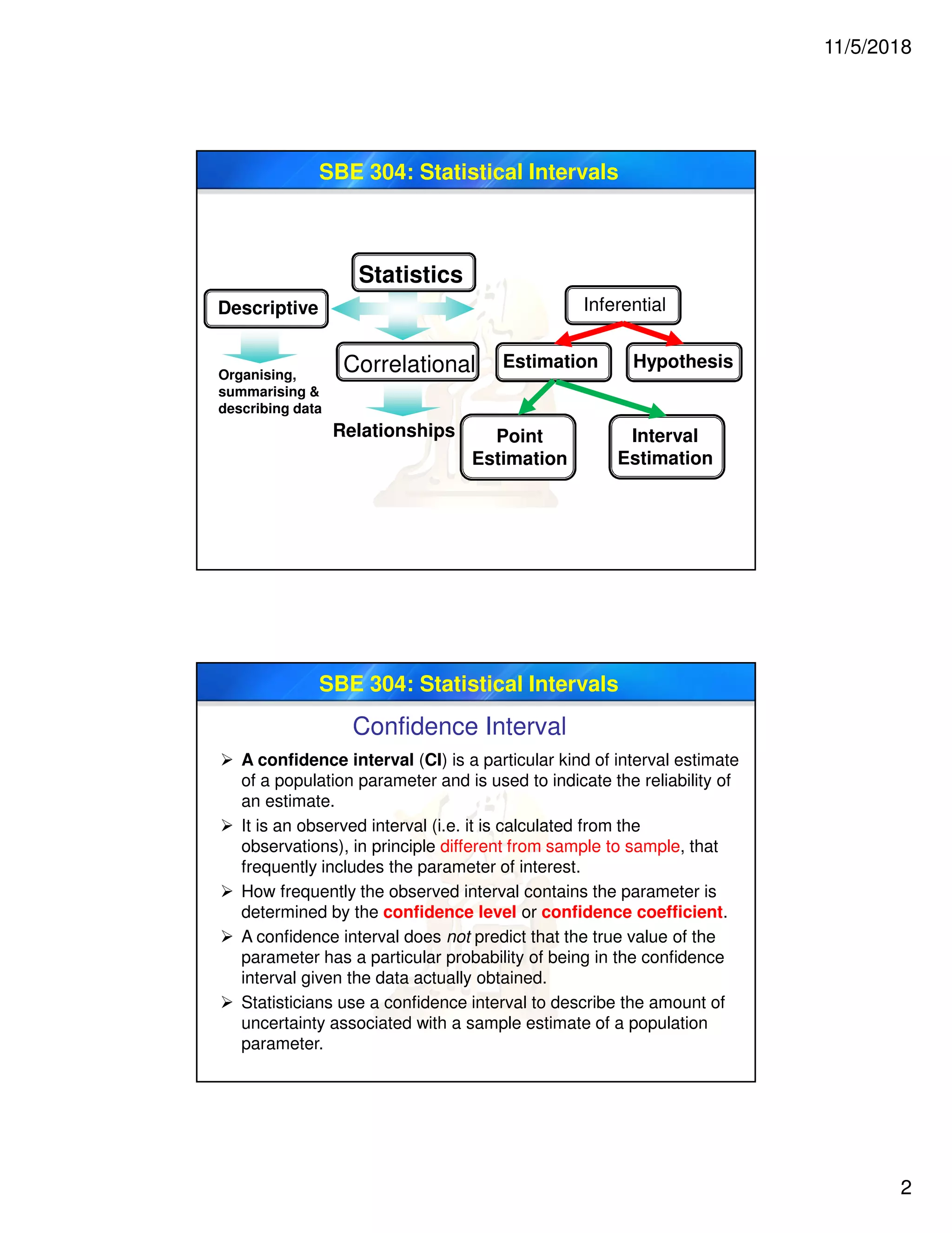 11/5/2018
2
SBE 304: Statistical Intervals
Statistics
Descriptive Inferential
Correlational
Relationships
Organising,
summarising &
describing data
Estimation Hypothesis
Point
Estimation
Interval
Estimation
SBE 304: Statistical Intervals
Confidence Interval
 A confidence interval (CI) is a particular kind of interval estimate
of a population parameter and is used to indicate the reliability of
an estimate.
 It is an observed interval (i.e. it is calculated from the
observations), in principle different from sample to sample, that
frequently includes the parameter of interest.
 How frequently the observed interval contains the parameter is
determined by the confidence level or confidence coefficient.
 A confidence interval does not predict that the true value of the
parameter has a particular probability of being in the confidence
interval given the data actually obtained.
 Statisticians use a confidence interval to describe the amount of
uncertainty associated with a sample estimate of a population
parameter.
 