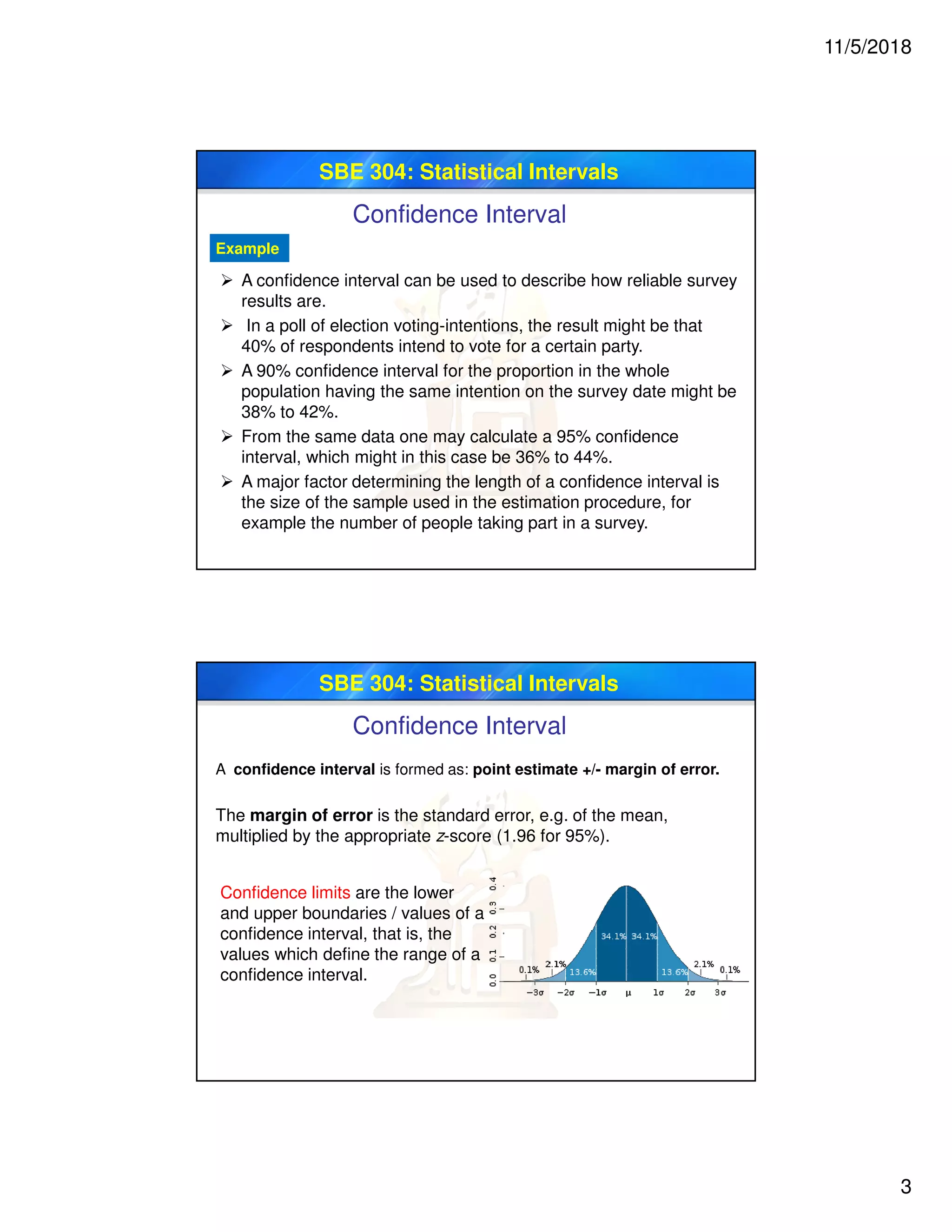 11/5/2018
3
SBE 304: Statistical Intervals
Confidence Interval
Example
 A confidence interval can be used to describe how reliable survey
results are.
 In a poll of election voting-intentions, the result might be that
40% of respondents intend to vote for a certain party.
 A 90% confidence interval for the proportion in the whole
population having the same intention on the survey date might be
38% to 42%.
 From the same data one may calculate a 95% confidence
interval, which might in this case be 36% to 44%.
 A major factor determining the length of a confidence interval is
the size of the sample used in the estimation procedure, for
example the number of people taking part in a survey.
SBE 304: Statistical Intervals
Confidence Interval
A confidence interval is formed as: point estimate +/- margin of error.
The margin of error is the standard error, e.g. of the mean,
multiplied by the appropriate z-score (1.96 for 95%).
Confidence limits are the lower
and upper boundaries / values of a
confidence interval, that is, the
values which define the range of a
confidence interval.
 