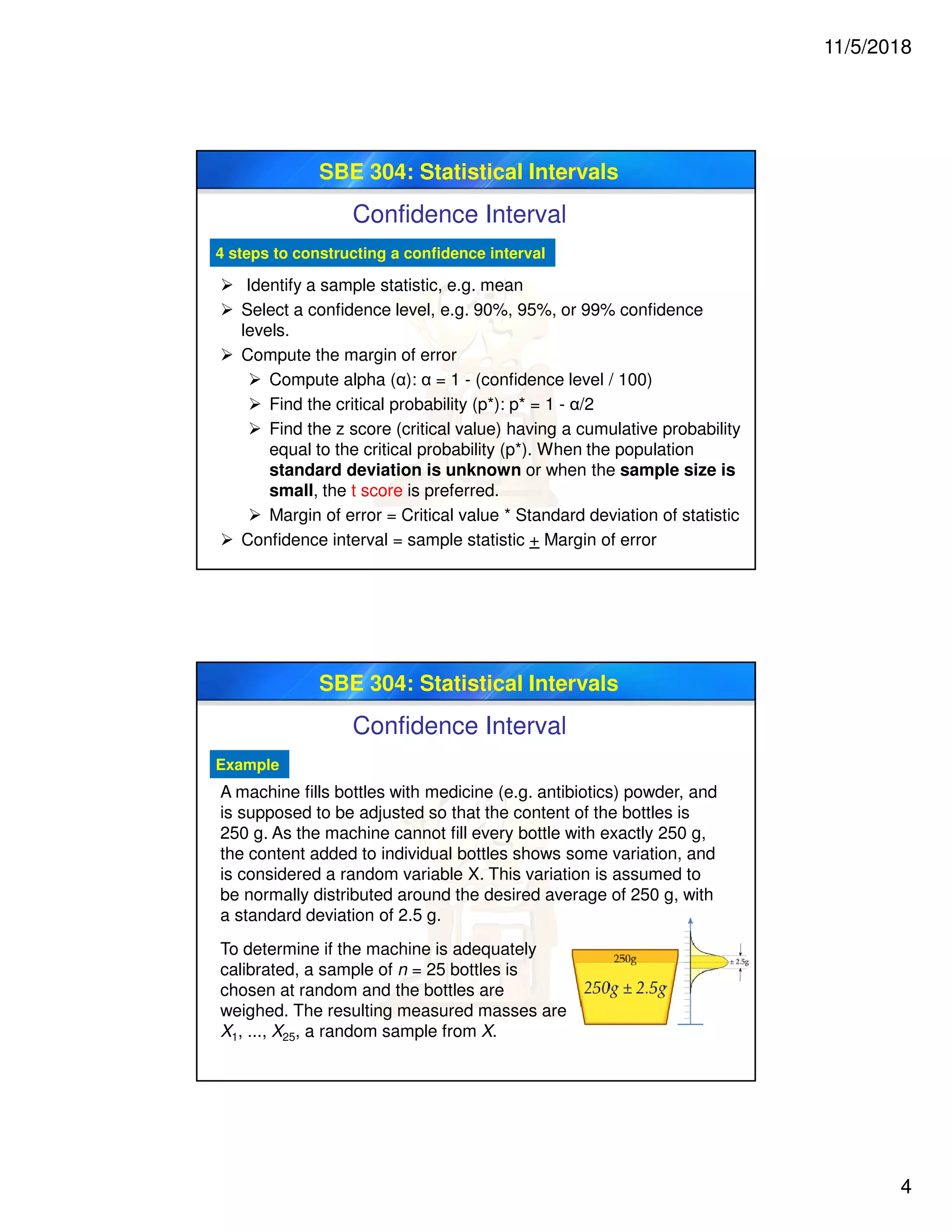 11/5/2018
4
SBE 304: Statistical Intervals
Confidence Interval
4 steps to constructing a confidence interval
 Identify a sample statistic, e.g. mean
 Select a confidence level, e.g. 90%, 95%, or 99% confidence
levels.
 Compute the margin of error
 Compute alpha (α): α = 1 - (confidence level / 100)
 Find the critical probability (p*): p* = 1 - α/2
 Find the z score (critical value) having a cumulative probability
equal to the critical probability (p*). When the population
standard deviation is unknown or when the sample size is
small, the t score is preferred.
 Margin of error = Critical value * Standard deviation of statistic
 Confidence interval = sample statistic + Margin of error
SBE 304: Statistical Intervals
Confidence Interval
Example
To determine if the machine is adequately
calibrated, a sample of n = 25 bottles is
chosen at random and the bottles are
weighed. The resulting measured masses are
X1, ..., X25, a random sample from X.
A machine fills bottles with medicine (e.g. antibiotics) powder, and
is supposed to be adjusted so that the content of the bottles is
250 g. As the machine cannot fill every bottle with exactly 250 g,
the content added to individual bottles shows some variation, and
is considered a random variable X. This variation is assumed to
be normally distributed around the desired average of 250 g, with
a standard deviation of 2.5 g.
 