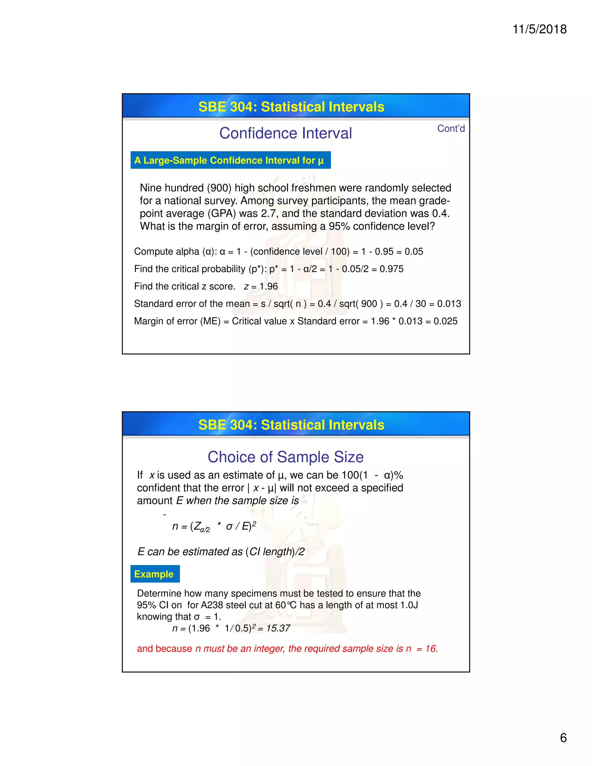 11/5/2018
6
SBE 304: Statistical Intervals
A Large-Sample Confidence Interval for µ
Nine hundred (900) high school freshmen were randomly selected
for a national survey. Among survey participants, the mean grade-
point average (GPA) was 2.7, and the standard deviation was 0.4.
What is the margin of error, assuming a 95% confidence level?
Compute alpha (α): α = 1 - (confidence level / 100) = 1 - 0.95 = 0.05
Find the critical probability (p*): p* = 1 - α/2 = 1 - 0.05/2 = 0.975
Find the critical z score. z = 1.96
Standard error of the mean = s / sqrt( n ) = 0.4 / sqrt( 900 ) = 0.4 / 30 = 0.013
Margin of error (ME) = Critical value x Standard error = 1.96 * 0.013 = 0.025
Cont’d
Confidence Interval
SBE 304: Statistical Intervals
Choice of Sample Size
If x is used as an estimate of µ, we can be 100(1 - α)%
confident that the error | x - µ| will not exceed a specified
amount E when the sample size is
n = (Zα/2 * σ / E)2
E can be estimated as (CI length)/2
-
-
Determine how many specimens must be tested to ensure that the
95% CI on for A238 steel cut at 60°C has a length of at most 1.0J
knowing that σ = 1.
Example
n = (1.96 * 1/ 0.5)2 = 15.37
and because n must be an integer, the required sample size is n = 16.
 
