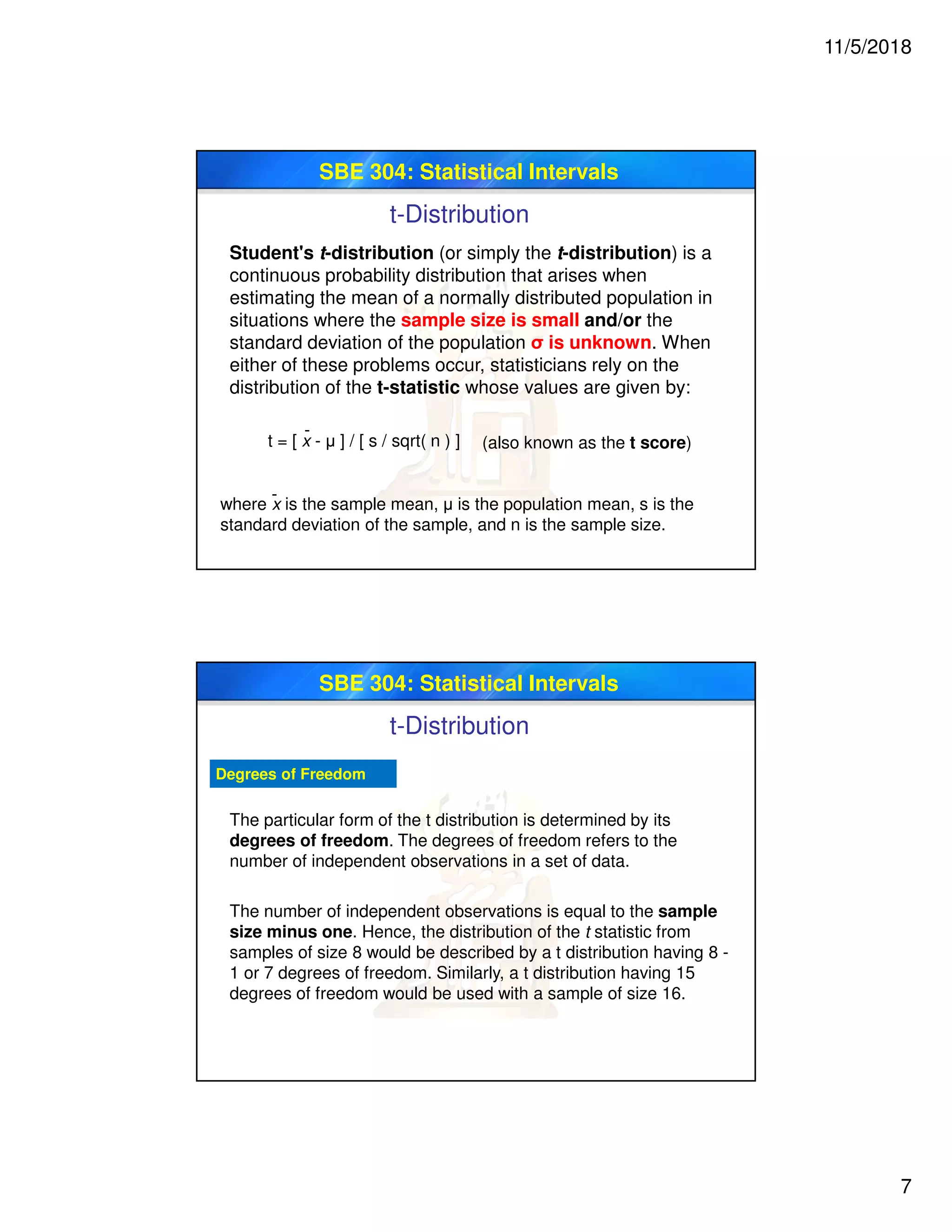 11/5/2018
7
SBE 304: Statistical Intervals
t-Distribution
Student's t-distribution (or simply the t-distribution) is a
continuous probability distribution that arises when
estimating the mean of a normally distributed population in
situations where the sample size is small and/or the
standard deviation of the population σ is unknown. When
either of these problems occur, statisticians rely on the
distribution of the t-statistic whose values are given by:
t = [ x - μ ] / [ s / sqrt( n ) ]
-
(also known as the t score)
where x is the sample mean, μ is the population mean, s is the
standard deviation of the sample, and n is the sample size.
-
SBE 304: Statistical Intervals
Degrees of Freedom
The particular form of the t distribution is determined by its
degrees of freedom. The degrees of freedom refers to the
number of independent observations in a set of data.
The number of independent observations is equal to the sample
size minus one. Hence, the distribution of the t statistic from
samples of size 8 would be described by a t distribution having 8 -
1 or 7 degrees of freedom. Similarly, a t distribution having 15
degrees of freedom would be used with a sample of size 16.
t-Distribution
 