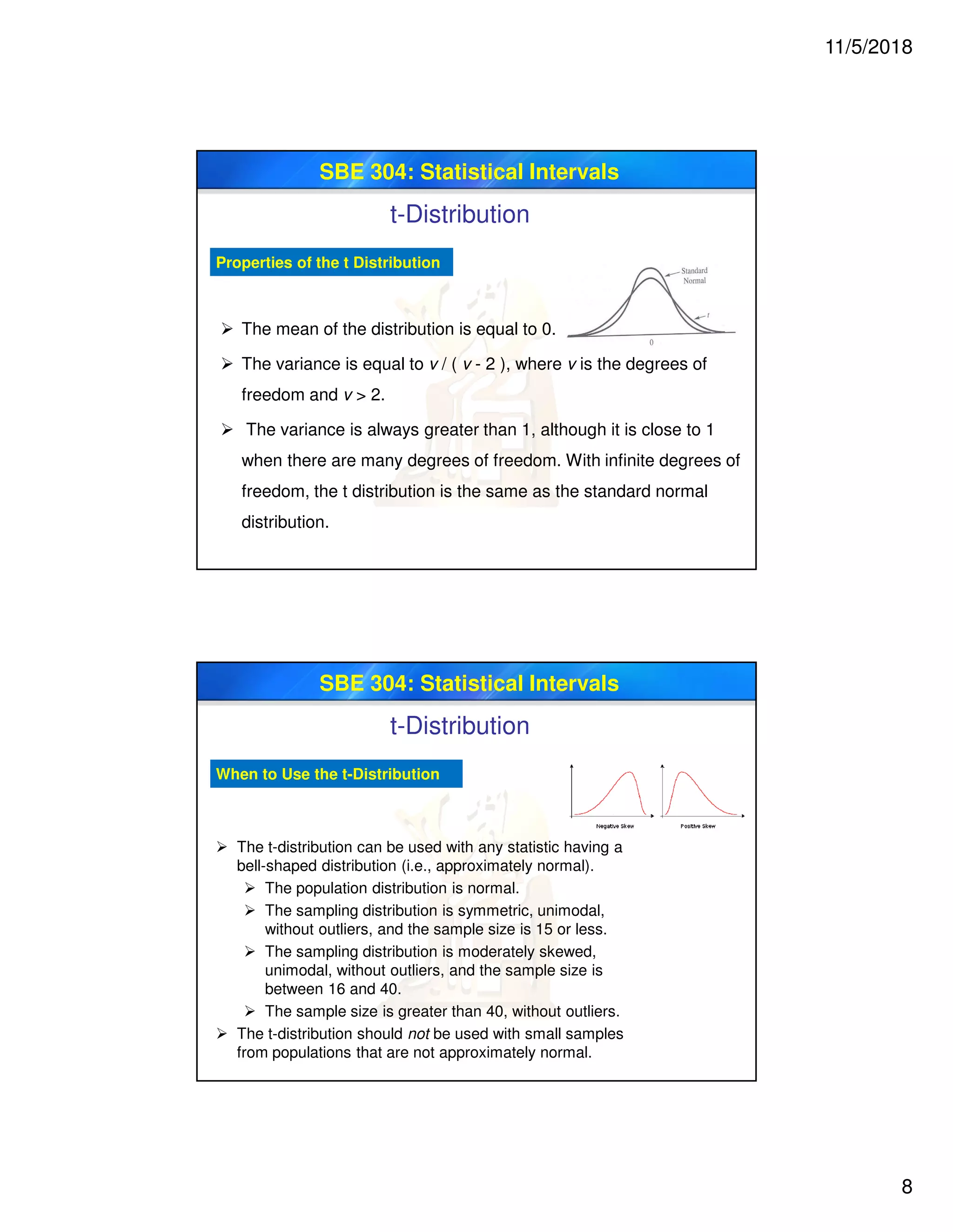 11/5/2018
8
SBE 304: Statistical Intervals
Properties of the t Distribution
 The mean of the distribution is equal to 0.
 The variance is equal to v / ( v - 2 ), where v is the degrees of
freedom and v > 2.
 The variance is always greater than 1, although it is close to 1
when there are many degrees of freedom. With infinite degrees of
freedom, the t distribution is the same as the standard normal
distribution.
t-Distribution
SBE 304: Statistical Intervals
When to Use the t-Distribution
 The t-distribution can be used with any statistic having a
bell-shaped distribution (i.e., approximately normal).
 The population distribution is normal.
 The sampling distribution is symmetric, unimodal,
without outliers, and the sample size is 15 or less.
 The sampling distribution is moderately skewed,
unimodal, without outliers, and the sample size is
between 16 and 40.
 The sample size is greater than 40, without outliers.
 The t-distribution should not be used with small samples
from populations that are not approximately normal.
t-Distribution
 