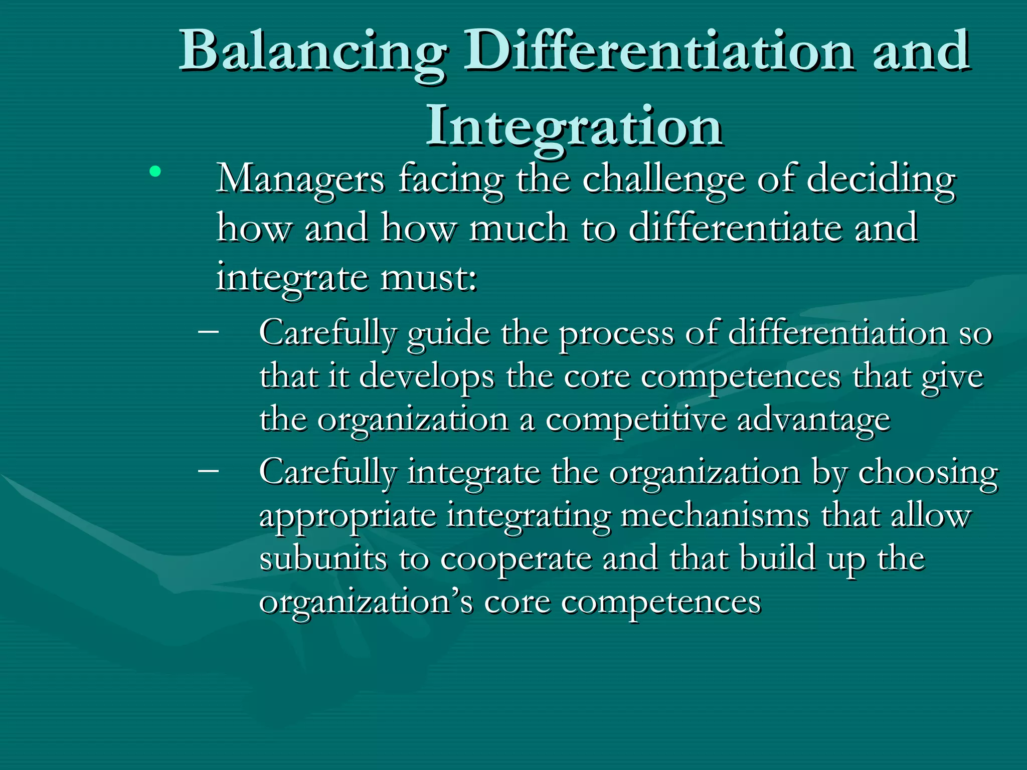Balancing Differentiation and Integration Managers facing the challenge of deciding how and how much to differentiate and integrate must: Carefully guide the process of differentiation so that it develops the core competences that give the organization a competitive advantage Carefully integrate the organization by choosing appropriate integrating mechanisms that allow subunits to cooperate and that build up the organization’s core competences 