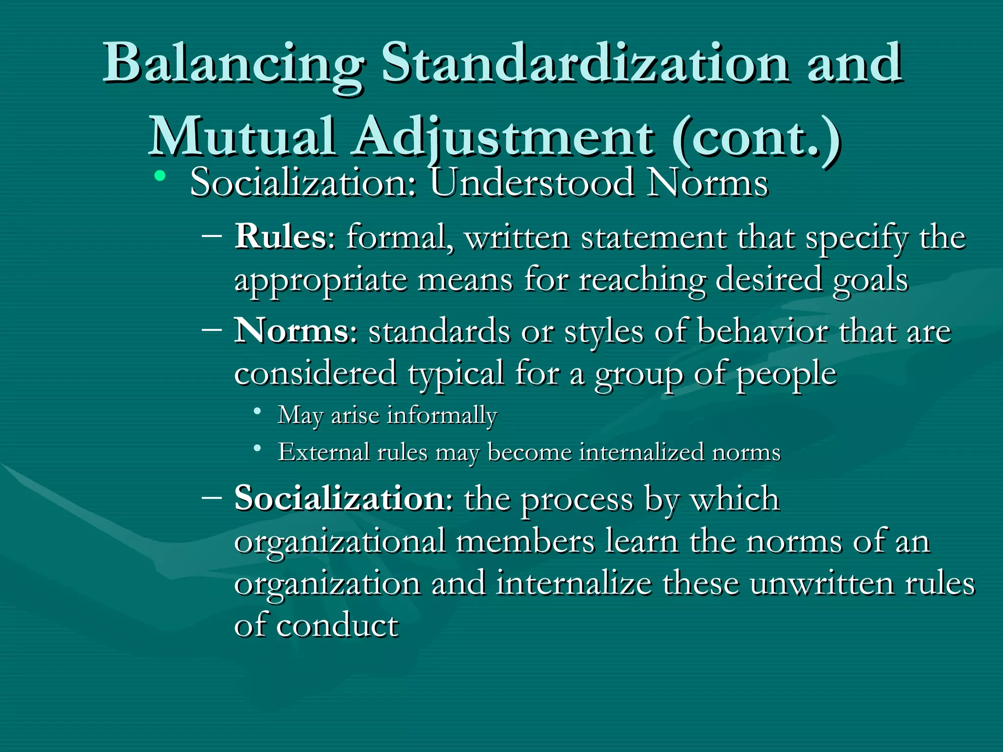 Balancing Standardization and Mutual Adjustment (cont.)   Socialization: Understood Norms Rules : formal, written statement that specify the appropriate means for reaching desired goals Norms : standards or styles of behavior that are considered typical for a group of people May arise informally External rules may become internalized norms Socialization : the process by which organizational members learn the norms of an organization and internalize these unwritten rules of conduct 