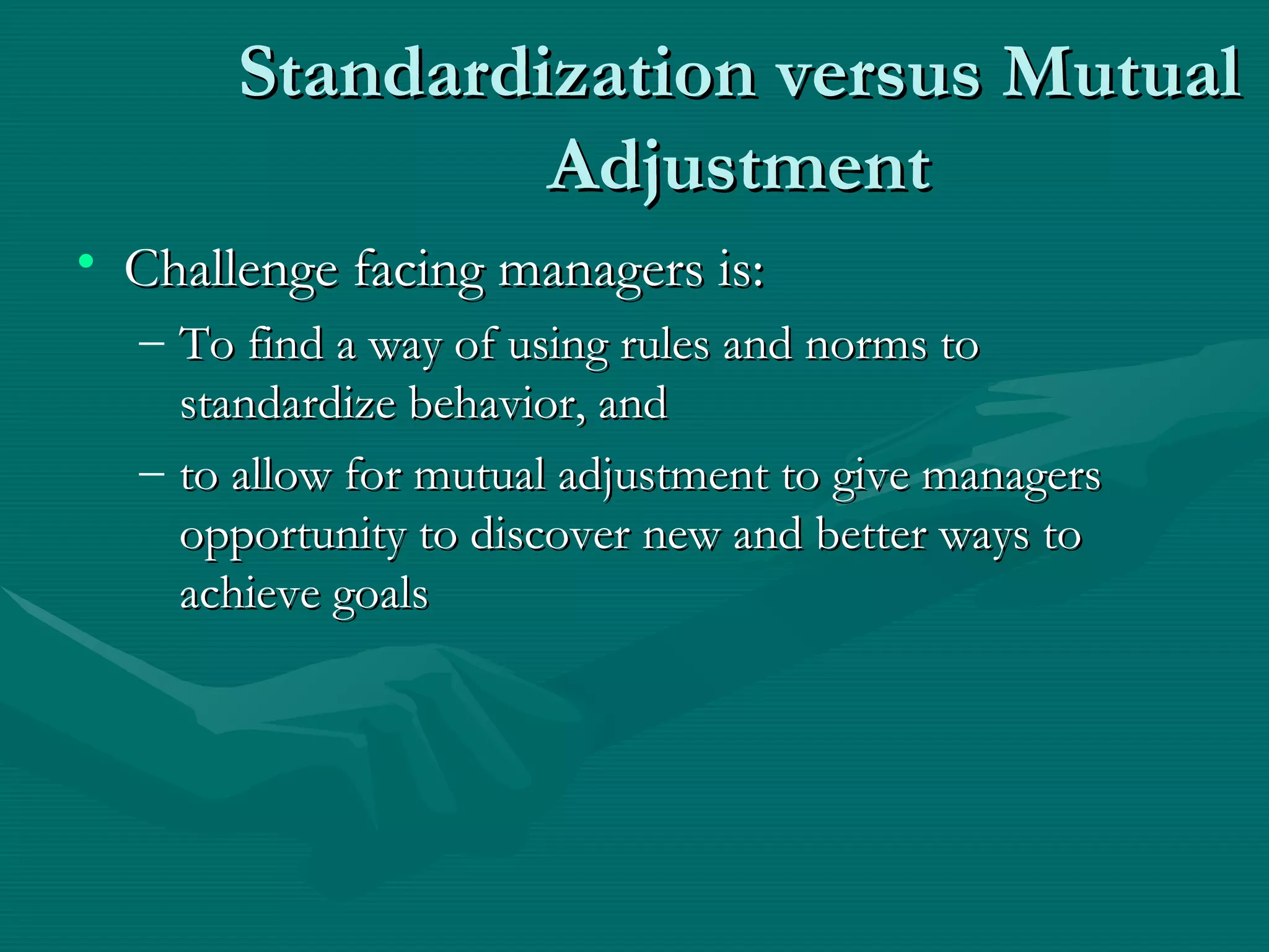 Standardization versus Mutual Adjustment Challenge facing managers is: To find a way of using rules and norms to standardize behavior, and  to allow for mutual adjustment to give managers opportunity to discover new and better ways to achieve goals 