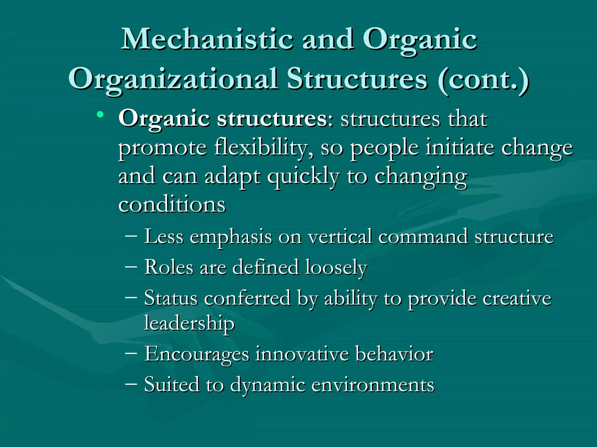 Mechanistic and Organic Organizational Structures (cont.) Organic structures : structures that promote flexibility, so people initiate change and can adapt quickly to changing conditions Less emphasis on vertical command structure Roles are defined loosely Status conferred by ability to provide creative leadership Encourages innovative behavior Suited to dynamic environments  