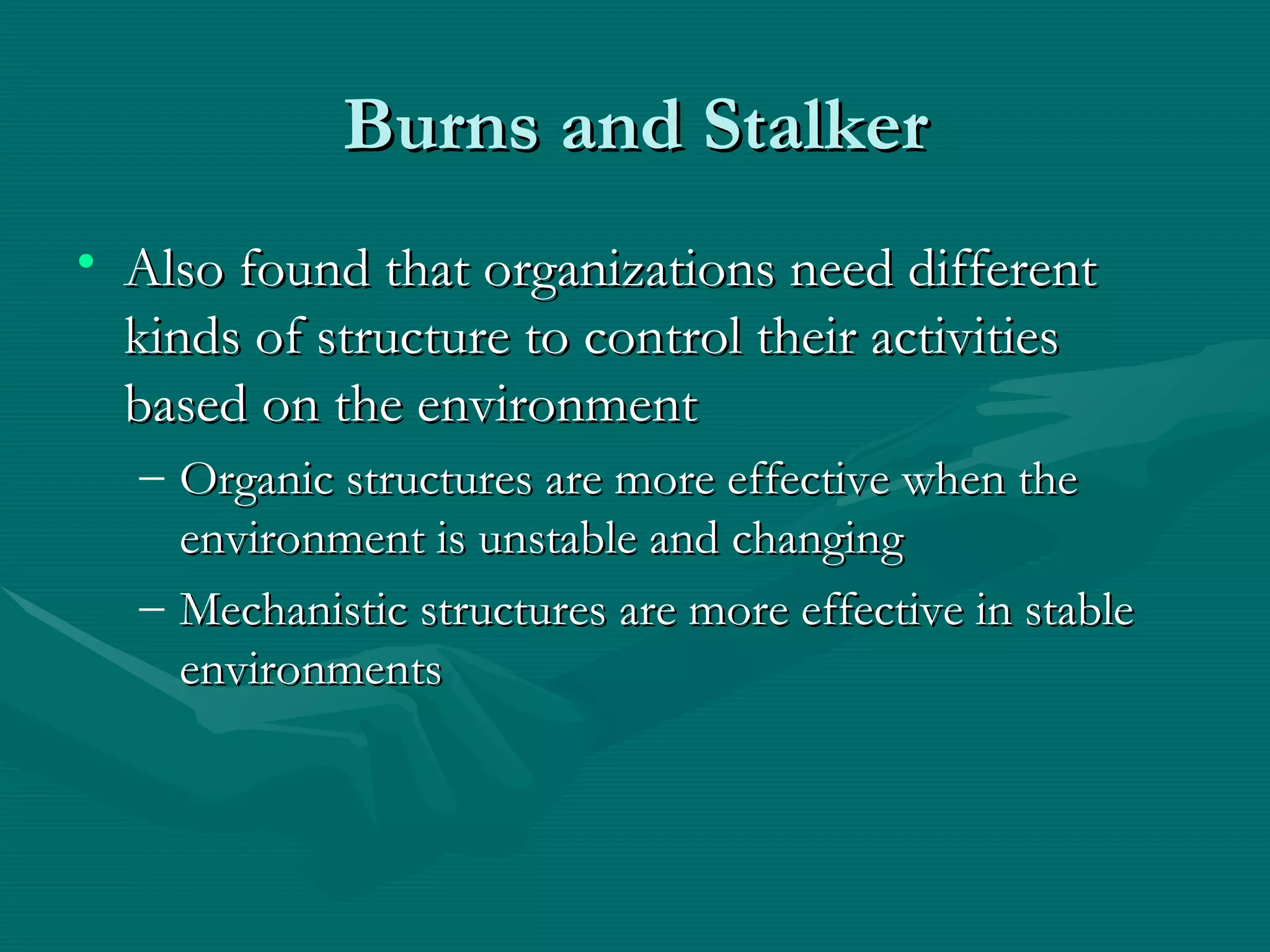 Burns and Stalker Also found that organizations need different kinds of structure to control their activities based on the environment Organic structures are more effective when the environment is unstable and changing Mechanistic structures are more effective in stable environments 